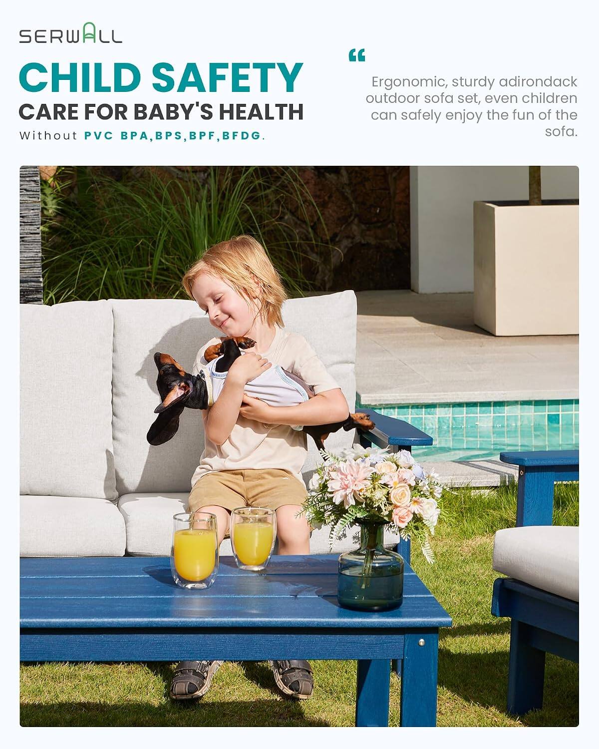 SERWALL "CHILD SAFETY"  
CARE FOR BABY'S HEALTH  
Without PVC, BPA, BPS, BPF, BFDG.  

"Ergonomic, sturdy adirondack outdoor sofa set, even children can safely enjoy the fun of the sofa."