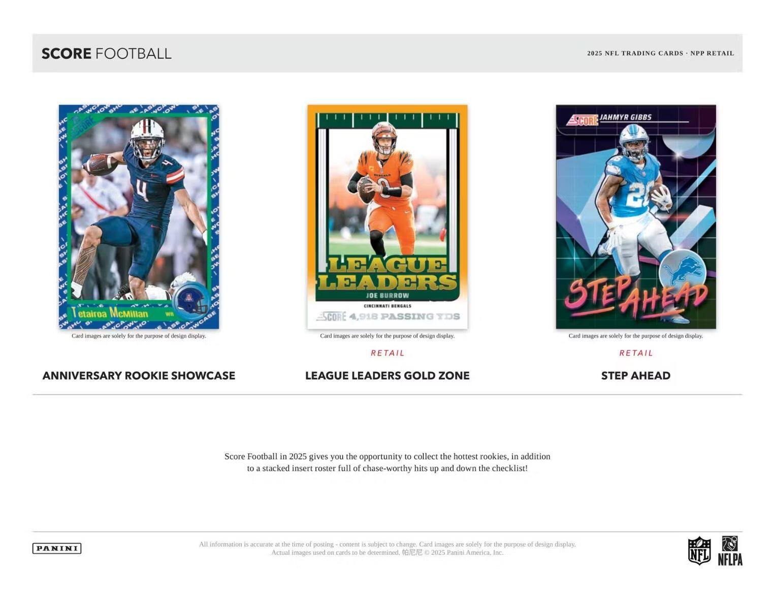 SCORE FOOTBALL

2025 NFL TRADING CARDS • NPP RETAIL

ANNIVERSARY ROOKIE SHOWCASE

LEAGUE LEADERS GOLD ZONE

STEP AHEAD

JAHMYR GIBBS
CINCINNATI BENGALS
4,918 PASSING YDS

Card images are solely for the purpose of design display.

Score Football in 2025 gives you the opportunity to collect the hottest rookies, in addition to a stacked insert roster full of chase-worthy hits up and down the checklist!

All information is accurate at the time of posting - content is subject to change. Card images are solely for the purpose of design display. Actual images used on cards to be determined. © 2025 Panini America, Inc.

PANINI

NFL NFLPA