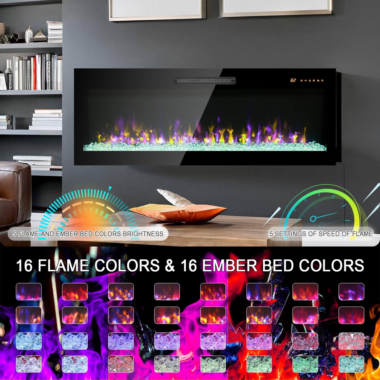 5 Flame and Ember Bed Colors Brightness  
5 Settings of Speed of Flame  
16 Flame Colors & 16 Ember Bed Colors