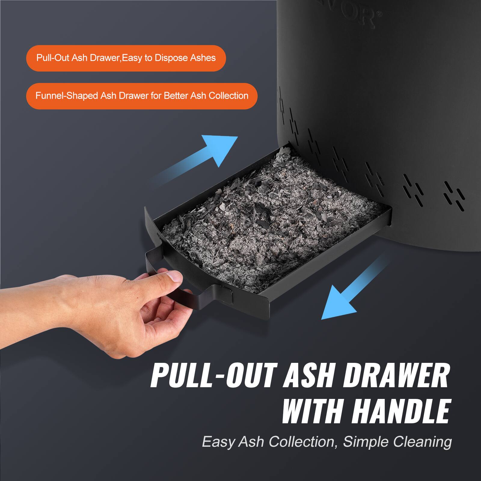 Pull-Out Ash Drawer, Easy to Dispose Ashes  
Funnel-Shaped Ash Drawer for Better Ash Collection  

PULL-OUT ASH DRAWER WITH HANDLE  
Easy Ash Collection, Simple Cleaning