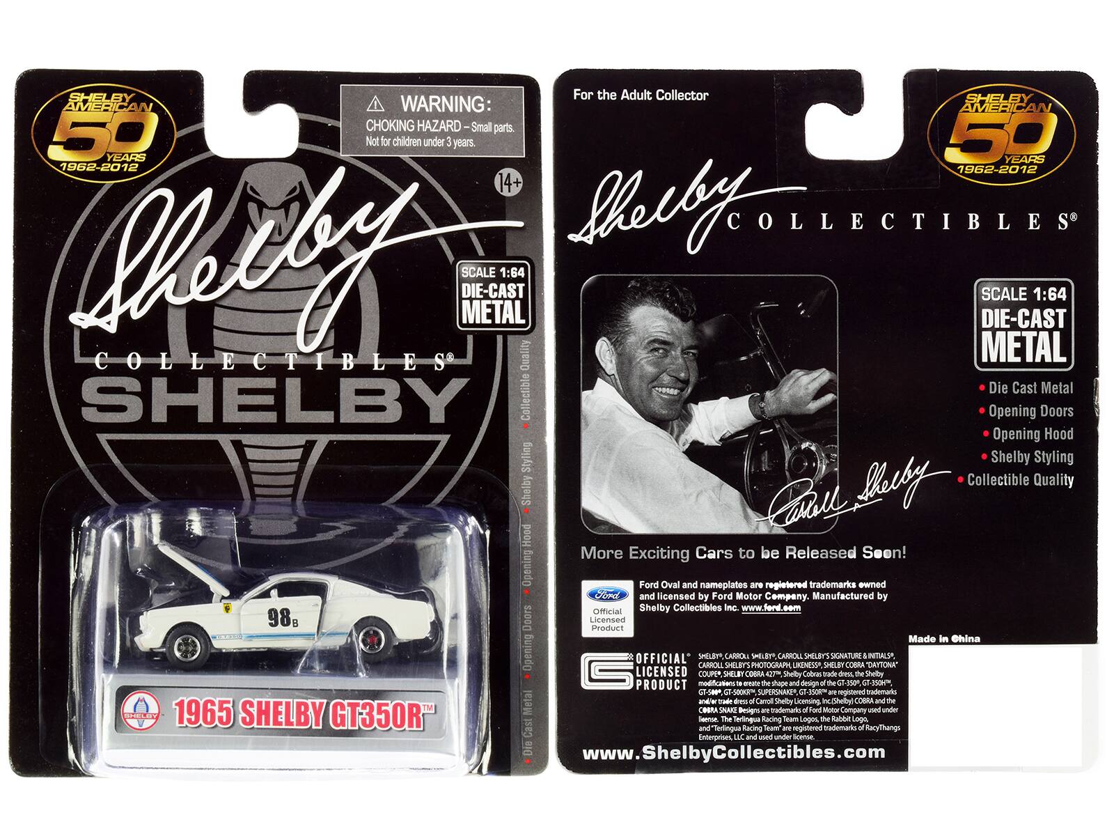 SHELBY For the Adult Collector  
SHELBY AMERICAN  
WARNING: CHOKING HAZARD Small parts. Not for children under 3 years.  
50 YEARS 1962-2012  
14+  
SHELBY COLLECTIBLES  
SCALE 1:64 DIE-CAST METAL  
Quality METAL Die Cast Metal  
SHELBY Collectible Opening Doors Opening Hood Styling Shelby Styling Collectible Quality Shelby  
98B SHELOW 1965 SHELBY GT350R  
More Exciting Cars to be Released Soon!  
Ford Oval and nameplates are registered trademarks owned by Ford and licensed by Ford Motor Company.  
Manufactured by Official Shelby Collectibles Inc. www.ford.com  
Licensed Product Made in China  
OFFICIAL CARROLL SHELBY SIGNATURE & INITIALS, LICENSED COUPE SHELBY COBRA 423 Shelby Cobras trade dress. the Shelby PRODUCT modifications in creating the shape and design of the GT-350 T-350H GT-500. GT-500KR