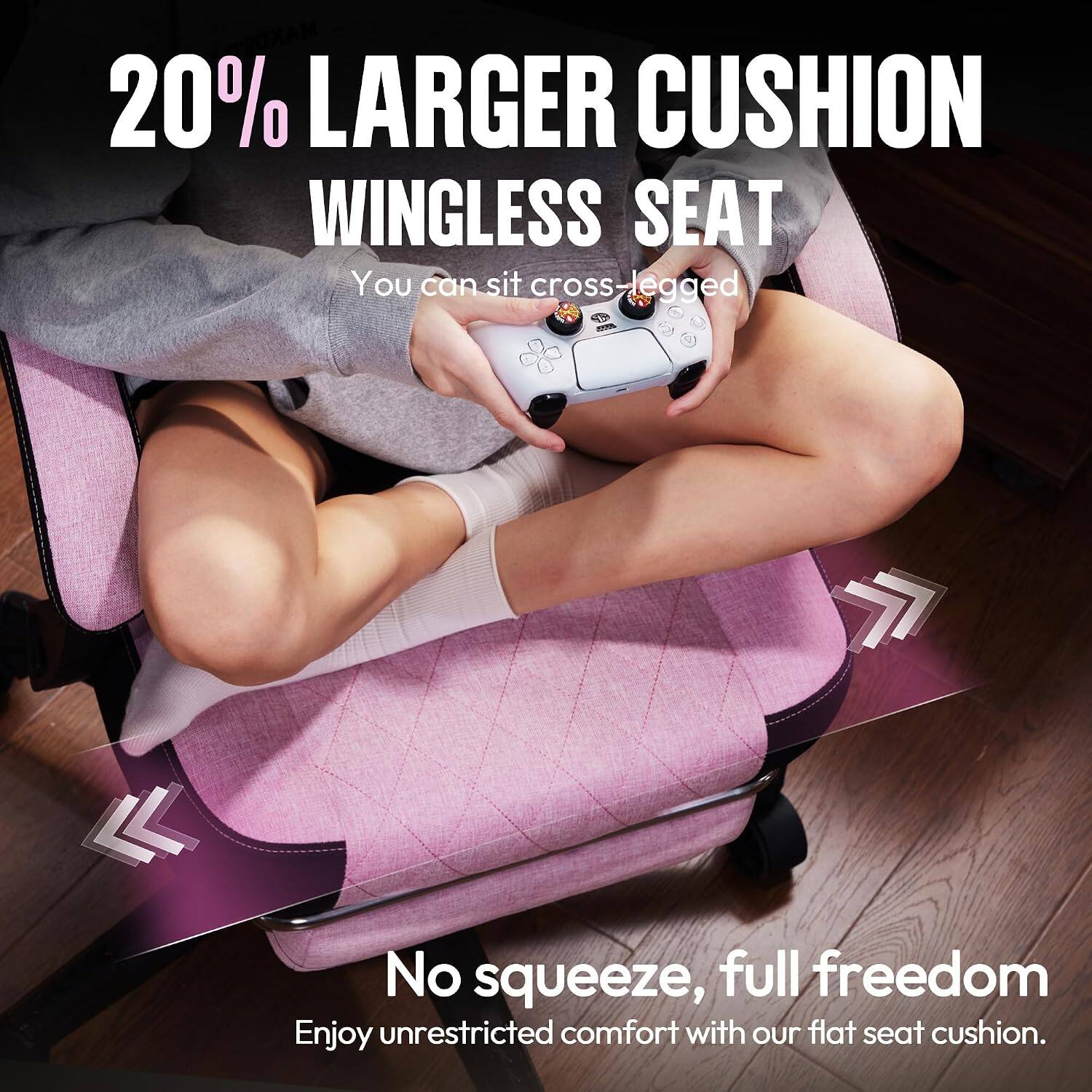20% LARGER CUSHION WINGLESS SEAT  
You can sit cross-legged  

No squeeze, full freedom  
Enjoy unrestricted comfort with our flat seat cushion.