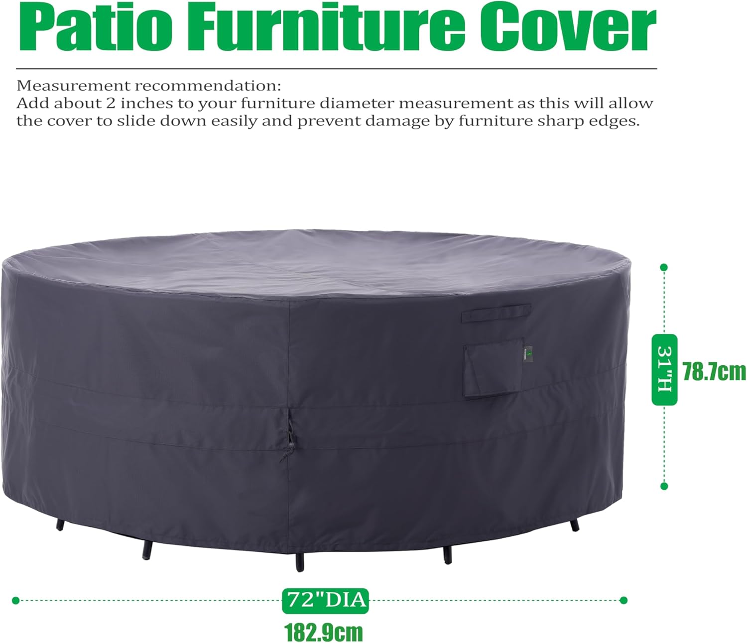Patio Furniture Cover

Measurement recommendation:
Add about 2 inches to your furniture diameter measurement as this will allow the cover to slide down easily and prevent damage by furniture sharp edges.

31"H 78.7cm
72"DIA 182.9cm