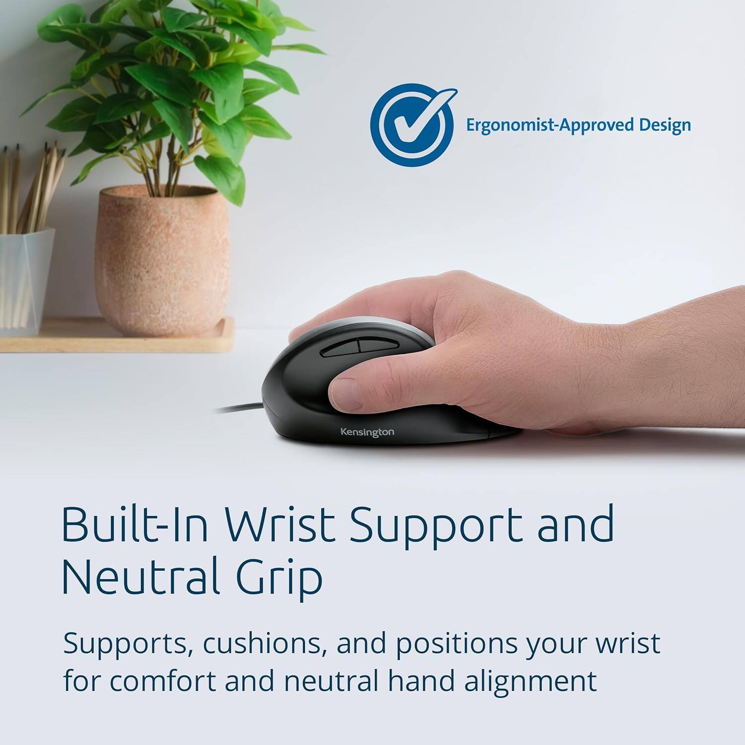 Ergonomist-Approved Design

Built-In Wrist Support and Neutral Grip

Supports, cushions, and positions your wrist for comfort and neutral hand alignment