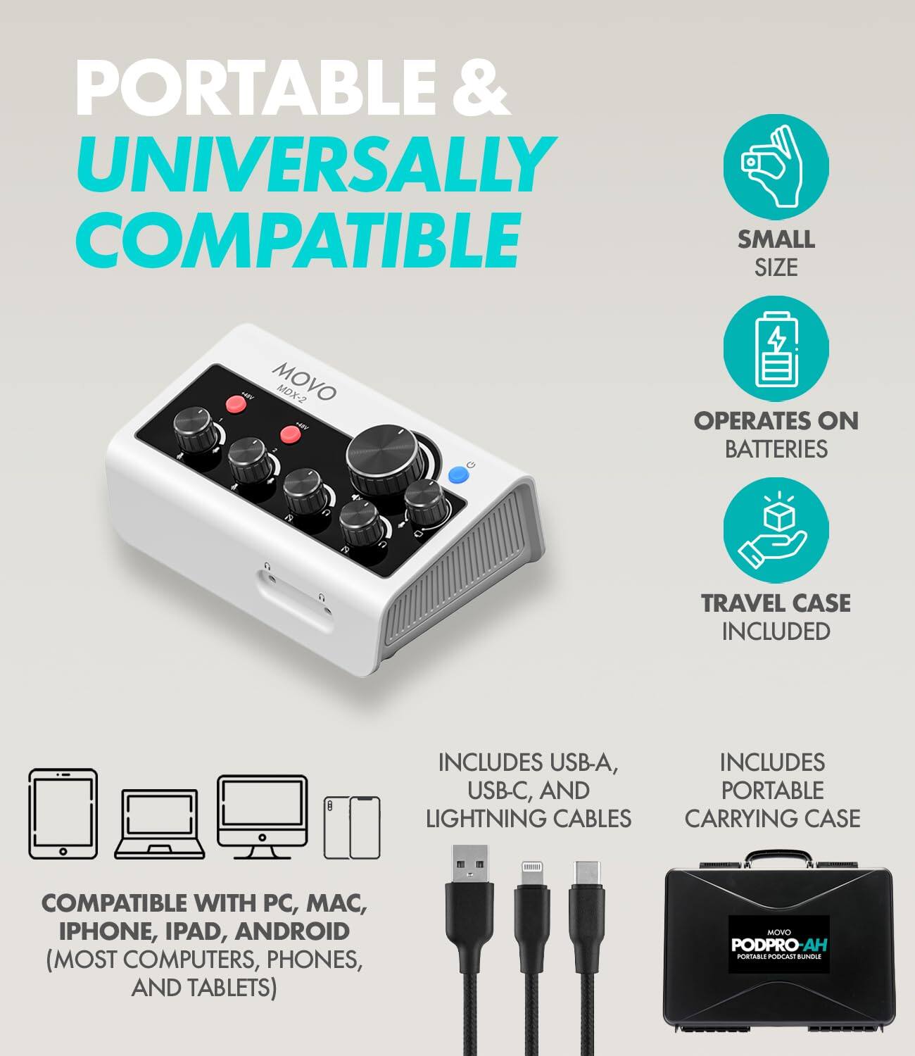 PORTABLE & UNIVERSALLY COMPATIBLE  
SMALL SIZE  
MOVO MDX-2  
OPERATES ON BATTERIES  
TRAVEL CASE INCLUDED  
INCLUDES USB-A, USB-C, AND PORTABLE LIGHTNING CABLES CARRYING CASE  
COMPATIBLE WITH PC, MAC, IPHONE, IPAD, ANDROID (MOST COMPUTERS, PHONES, AND TABLETS)  
MOVO PODPRO-AH PORTABLE PODCAST BUNDLE