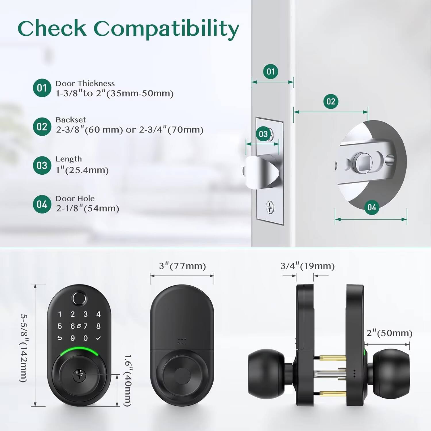 Check Compatibility

01 Door Thickness  
1-3/8" to 2" (35mm-50mm)

02 Backset  
2-3/8" (60 mm) or 2-3/4" (70mm)

03 Length  
1" (25.4mm)

04 Door Hole  
2-1/8" (54mm)

3" (77mm)  
5-5/8" (142mm)  
1.6" (40mm)  
2" (50mm)  
3/4" (19mm)