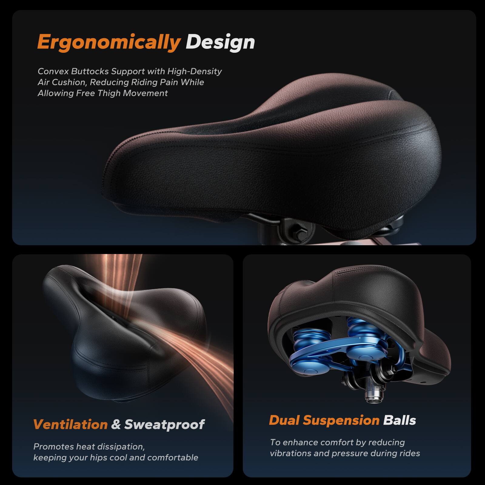 Ergonomically Designed Convex Buttocks Support with High-Density Air Cushion, Reducing Riding Pain While Allowing Free Thigh Movement

Ventilation & Sweatproof
Promotes heat dissipation, keeping your hips cool and comfortable

Dual Suspension Balls
To enhance comfort by reducing vibrations and pressure during rides