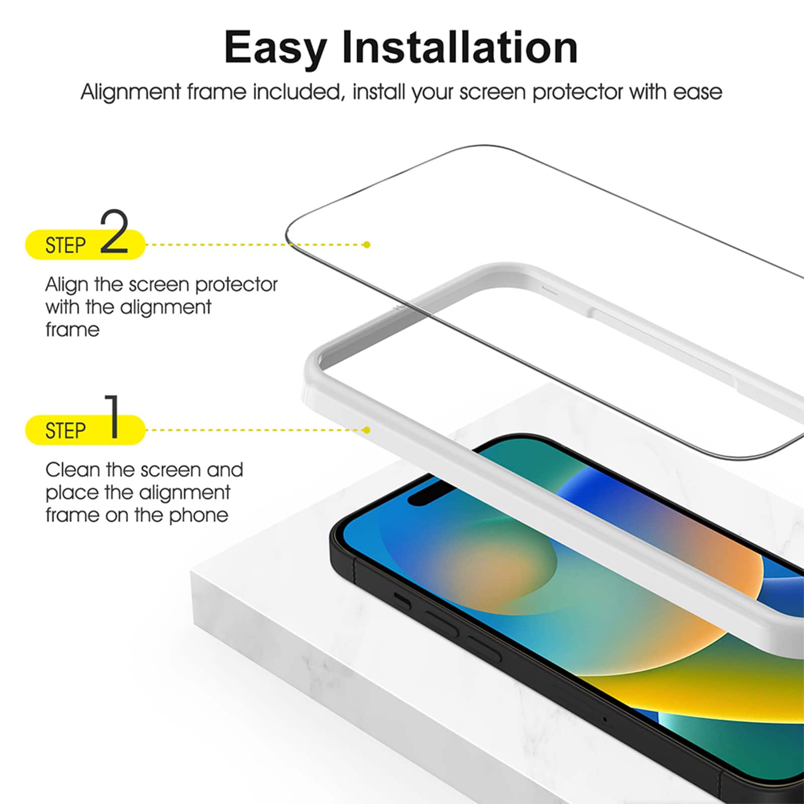 Easy Installation
Alignment frame included, install your screen protector with ease
STEP 1 Clean the screen and place the alignment frame on the phone
STEP 2 Align the screen protector with the alignment frame