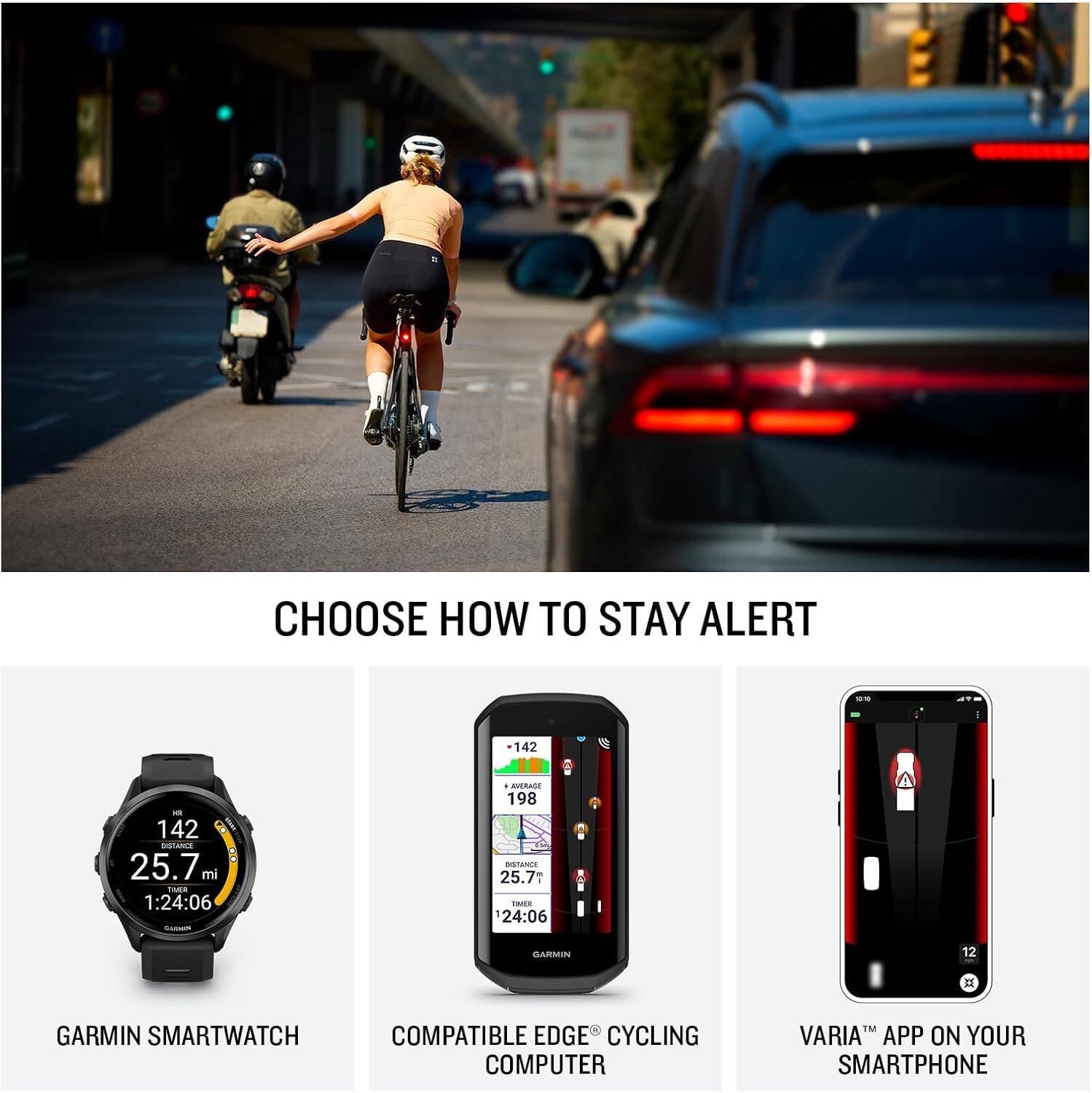 CHOOSE HOW TO STAY ALERT

142 - 142 8 1 OTANA : 25.7 mi o 1:24:06 C . -RA 198 BUSTANT 25.7 RSER 24:06 DAMMIIN 12  GARMIN SMARTWATCH COMPATIBLE EDGE CYCLING COMPUTER FM VARIA APP ON YOUR SMARTPHONE

GARMIN SMARTWATCH
COMPATIBLE EDGE CYCLING COMPUTER
VARIA™ APP ON YOUR SMARTPHONE