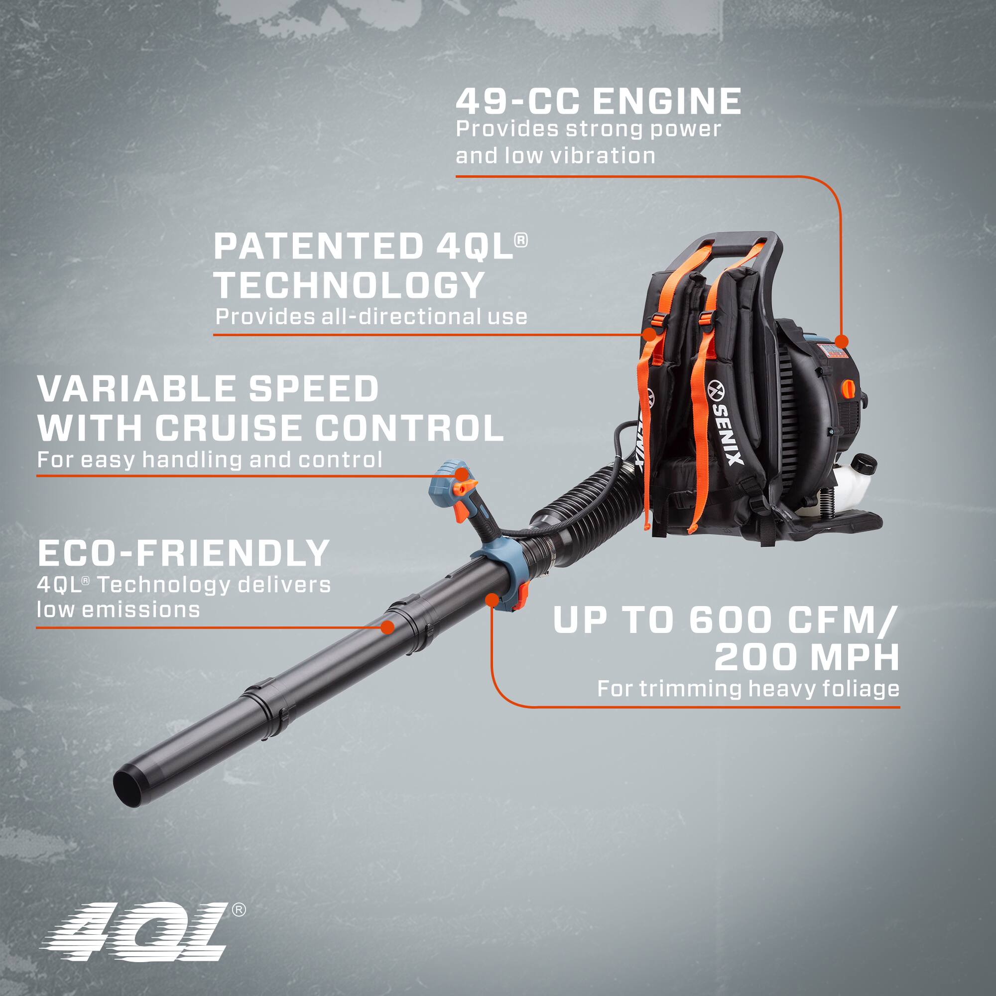49-CC ENGINE  
Provides strong power and low vibration  

PATENTED 4QL TECHNOLOGY  
Provides all-directional use  

VARIABLE SPEED WITH CRUISE CONTROL  
For easy handling and control  

ECO-FRIENDLY  
4QL Technology delivers low emissions  

UP TO 600 CFM / 200 MPH  
For trimming heavy foliage
