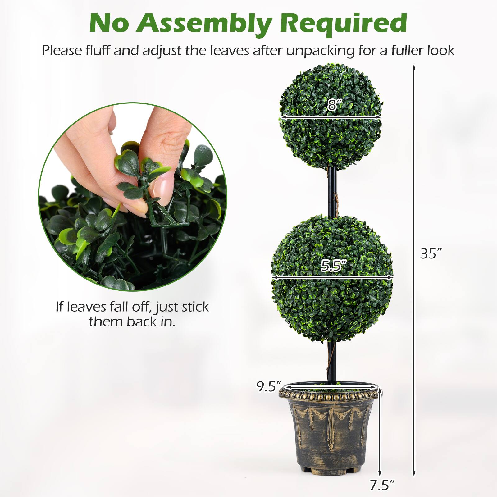 No Assembly Required  
Please fluff and adjust the leaves after unpacking for a fuller look  

If leaves fall off, just stick them back in.  

8"  
5.5"  
35"  
9.5"  
7.5"