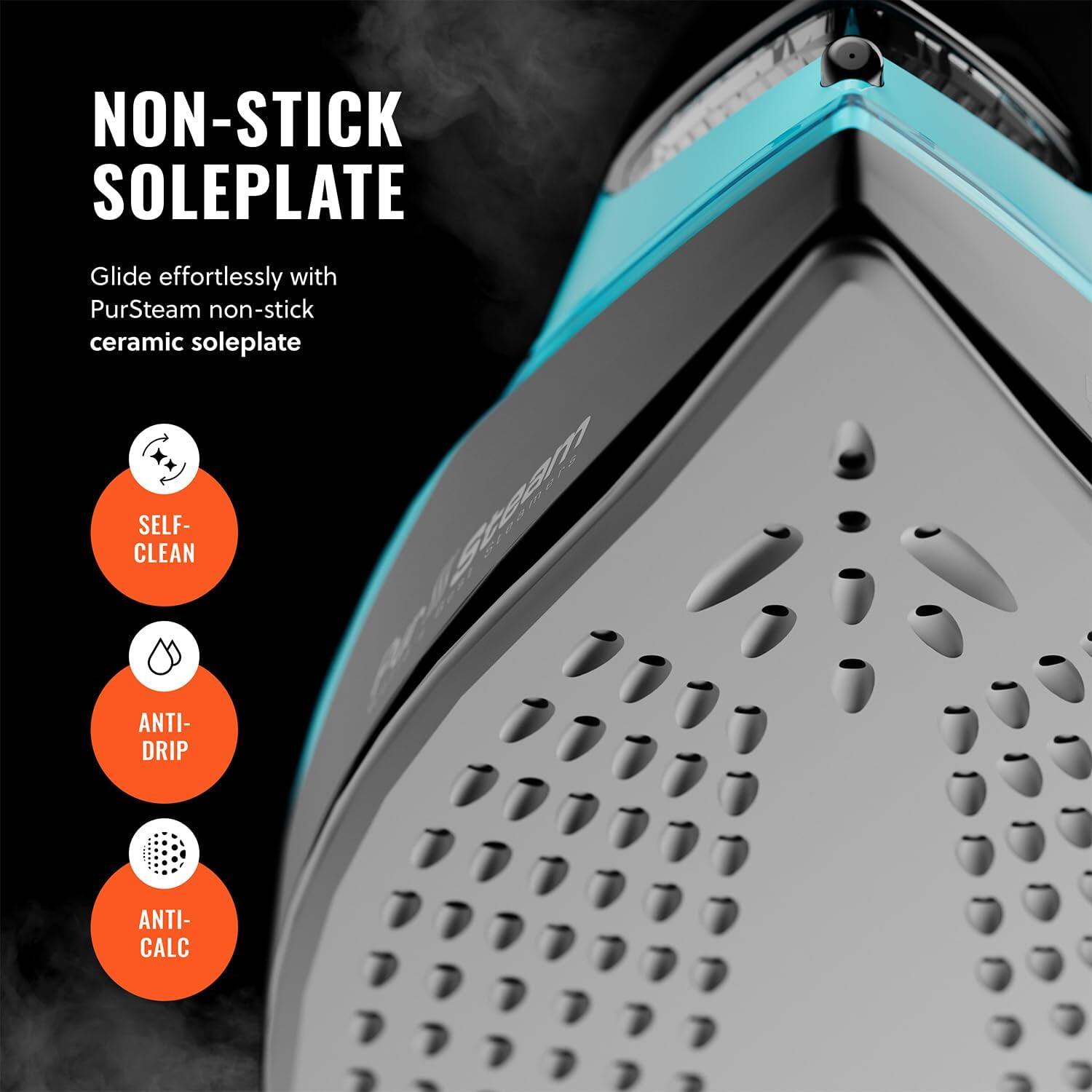 NON-STICK SOLEPLATE Glide effortlessly with PurSteam non-stick ceramic soleplate SELF-CLEAN ANTI-DRIP ANTI-CALC