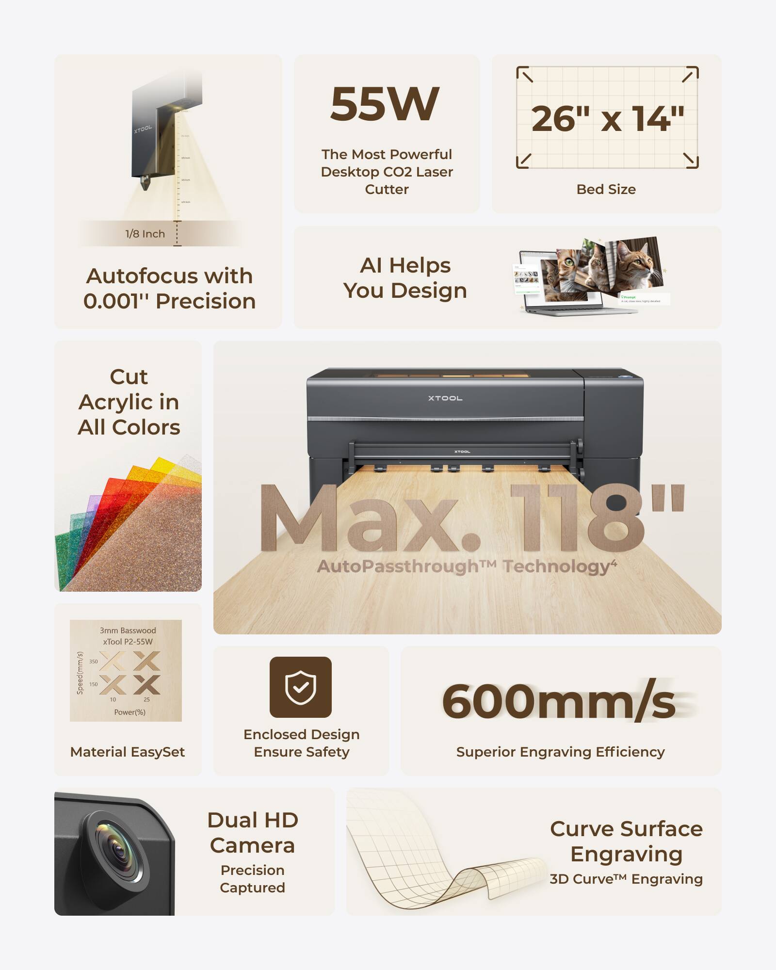 KTOL 55W The Most Powerful Desktop CO2 Laser Cutter  
26" X 14" Bed Size  
1/8 Inch Autofocus with 0.001" Precision  
AI Helps You Design  
Cut Acrylic in All Colors  
XTOOL Max. 118" AutoPassthrough™ Technology  
mmE Basswood  
Speed: 600mm/s  
Power: 55W  
Material EasySet  
Enclosed Design Ensure Safety  
Superior Engraving Efficiency  
Dual HD Camera Precision Captured  
Curve Surface Engraving  
3D Curve™ Engraving
