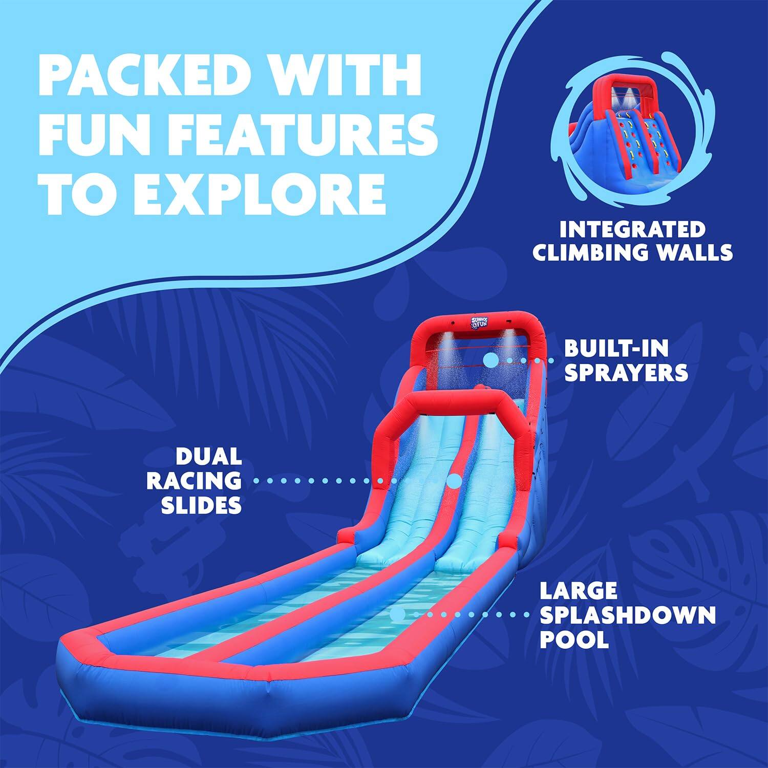 PACKED WITH FUN FEATURES TO EXPLORE
INTEGRATED CLIMBING WALLS
BUILT-IN SPRAYERS
DUAL RACING SLIDES
LARGE SPLASHDOWN POOL