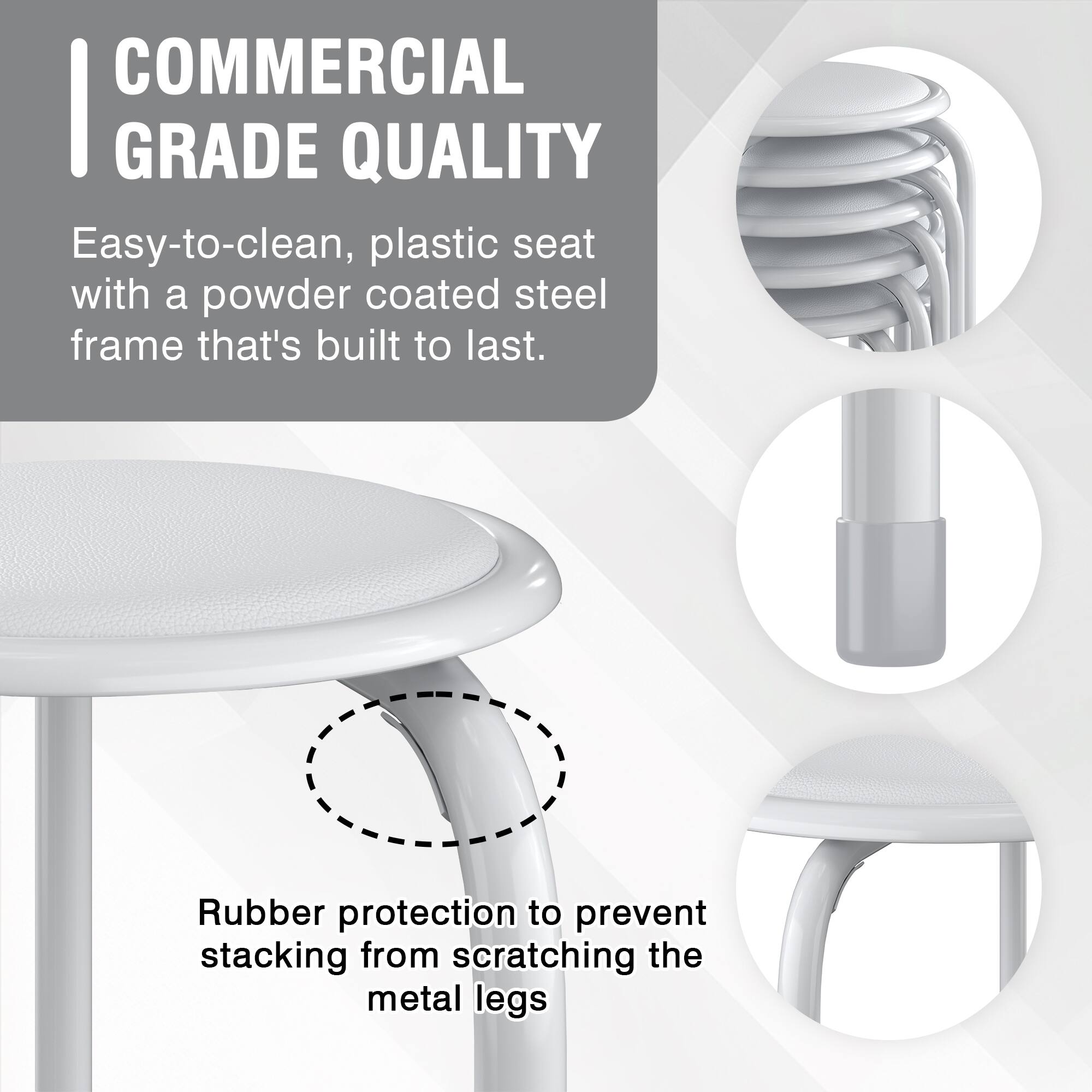 COMMERCIAL GRADE QUALITY

Easy-to-clean, plastic seat with a powder coated steel frame that's built to last.

Rubber protection to prevent stacking from scratching the metal legs