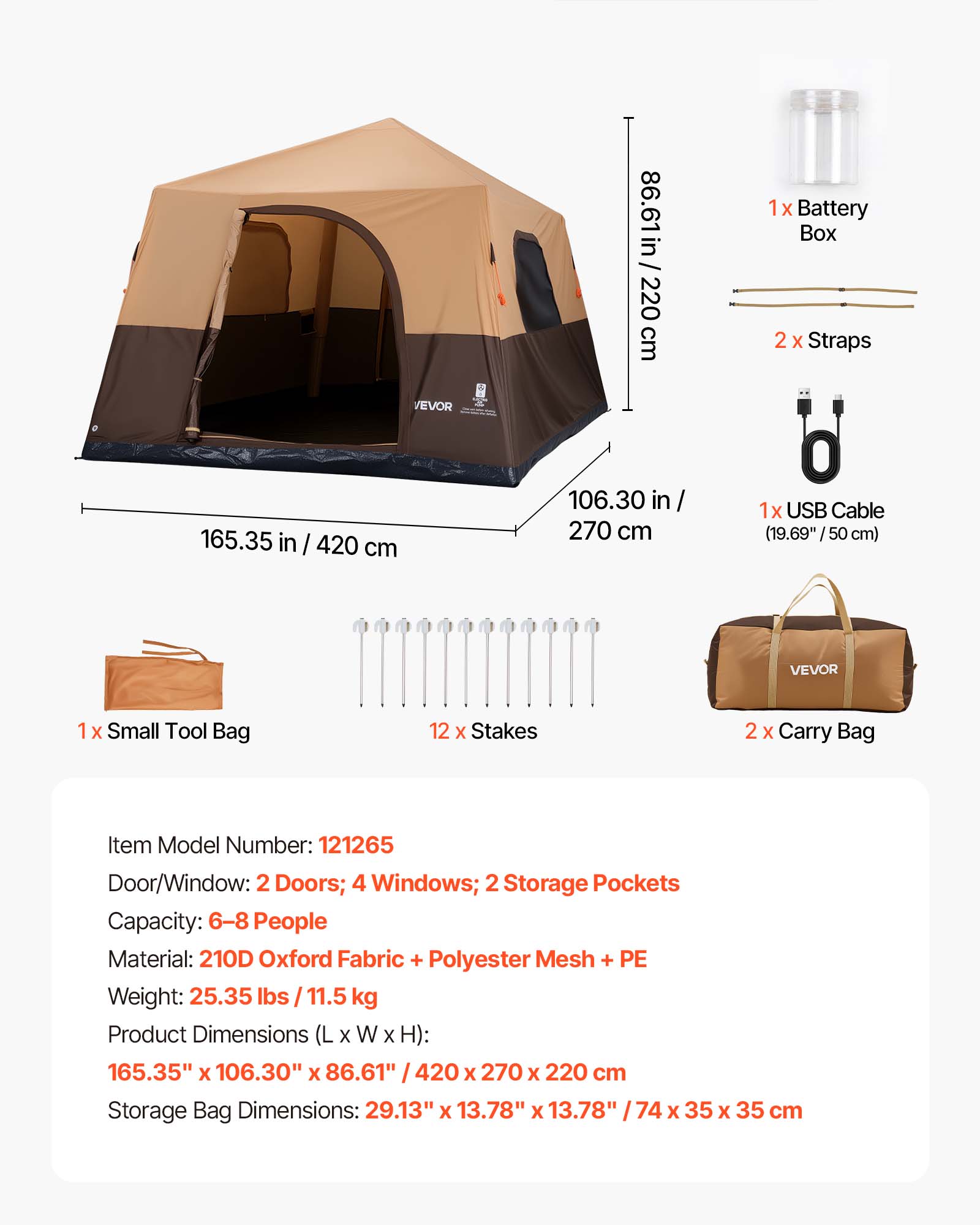 86.61 in / 220 cm  
1x Battery Box  
2x Straps  
165.35 in / 420 cm  
106.30 in / 270 cm  
1x USB Cable (19.69" / 50 cm)  
1x Small Tool Bag  
12x Stakes  
2x Carry Bag  

Item Model Number: 121265  
Door/Window: 2 Doors; 4 Windows; 2 Storage Pockets  
Capacity: 6-8 People  
Material: 210D Oxford Fabric + Polyester Mesh + PE  
Weight: 25.35 lbs / 11.5 kg  
Product Dimensions (L x W x H): 165.35" x 106.30" x 86.61" / 420 x 270 x 220 cm  
Storage Bag Dimensions: 29.13" x 13.78" x 13.78" / 74 x 35 x 35 cm