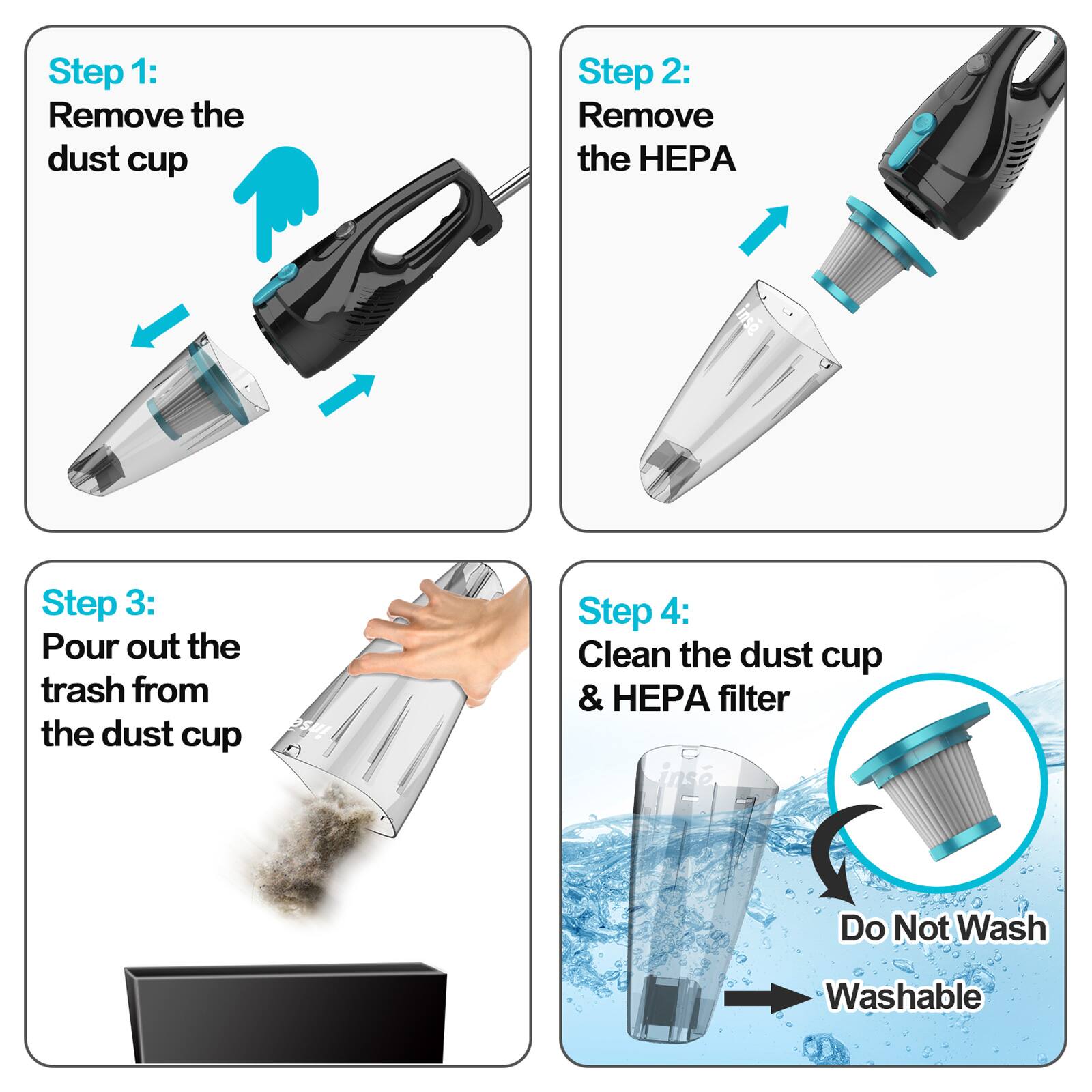Step 1: Remove the dust cup

Step 2: Remove the HEPA filter

Step 3: Pour out the trash from the dust cup

Step 4: Clean the dust cup & HEPA filter
Do Not Wash
Washable