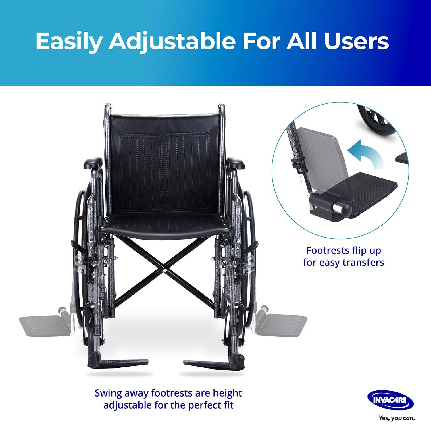 Easily Adjustable For All Users

Footrests flip up for easy transfers

Swing away footrests are height adjustable for the perfect fit

INVACARE
Yes, you can.