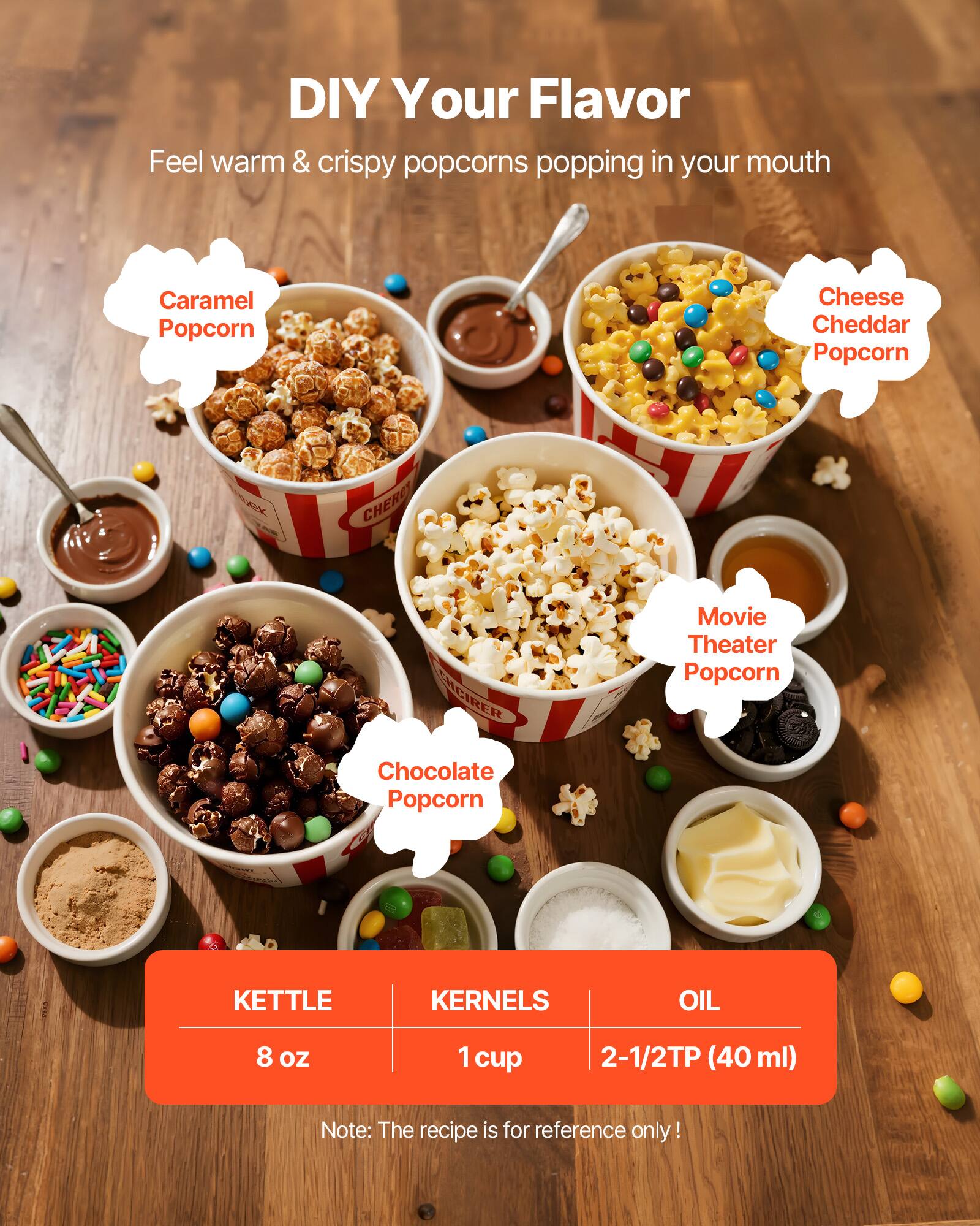 DIY Your Flavor  
Feel warm & crispy popcorns popping in your mouth

Caramel Popcorn  
Cheese Cheddar Popcorn  
Chocolate Popcorn  
Movie Theater Popcorn

KETTLE  
8 oz

KERNELS  
1 cup

OIL  
2-1/2TP (40 ml)

Note: The recipe is for reference only!
