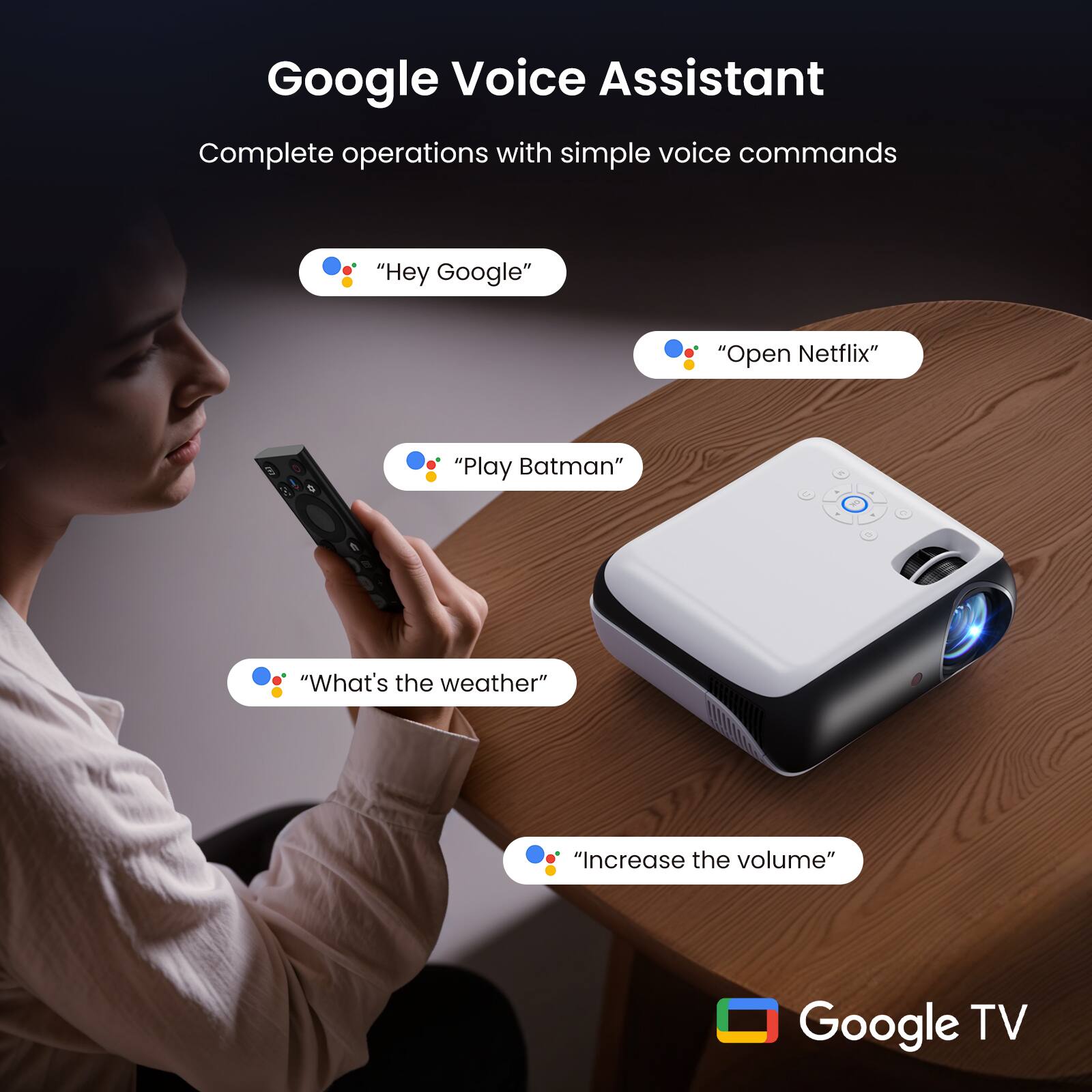 Google Voice Assistant  
Complete operations with simple voice commands

- "Hey Google"
- "Open Netflix"
- "Play Batman"
- "What's the weather"
- "Increase the volume"

Google TV