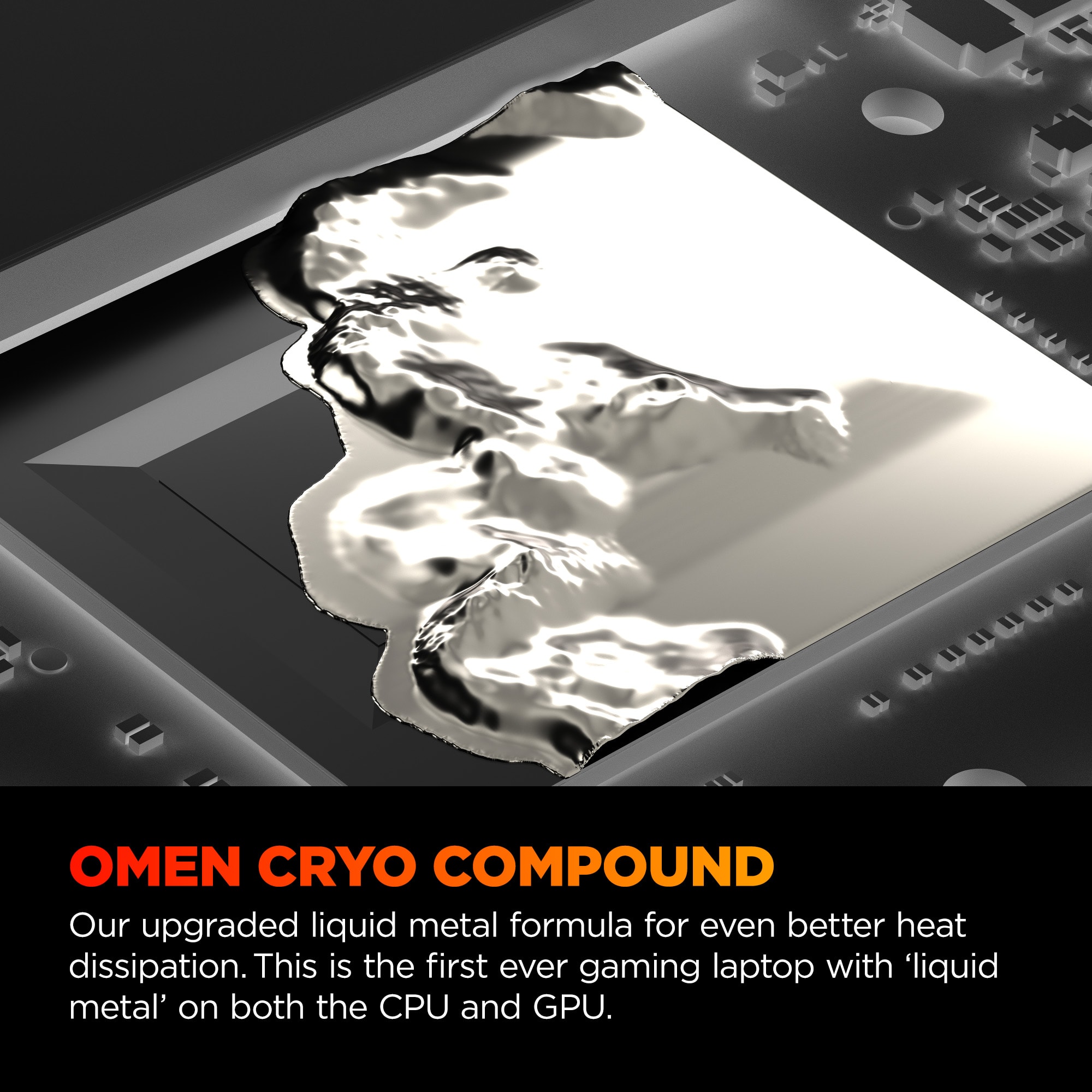 OMEN CRYO COMPOUND Our upgraded liquid metal formula for even better heat dissipation. This is the first ever gaming laptop with 'liquid metal' on both the CPU and GPU.