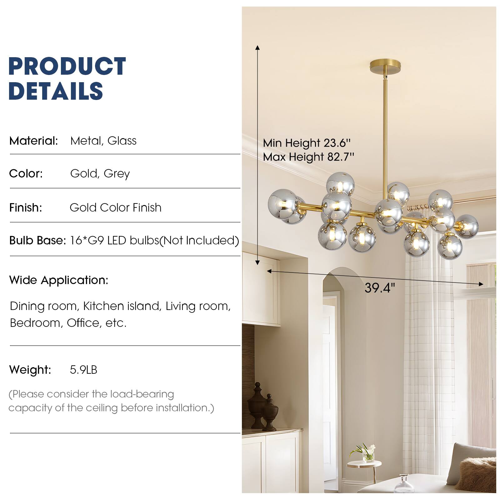 PRODUCT DETAILS

Material: Metal, Glass  
Color: Gold, Grey  
Finish: Gold Color Finish  
Bulb Base: 16*G9 LED bulbs (Not Included)  
Wide Application: Dining room, Kitchen island, Living room, Bedroom, Office, etc.  
Weight: 5.9LB (Please consider the load-bearing capacity of the ceiling before installation.)  

Min Height 23.6"  
Max Height 82.7"  
39.4"