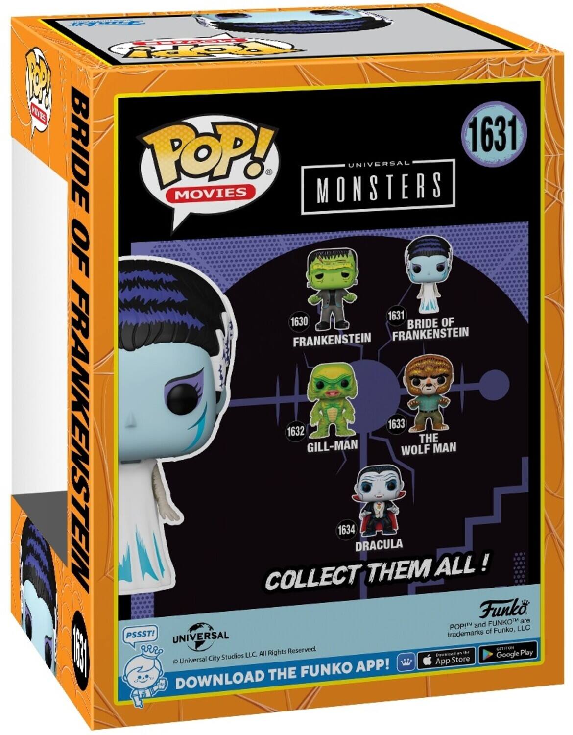POP! MOVIES BRIDE OF FRANKENSTEIN 1631 MONSTERS UNIVERSAL 1631 1630 BRIDE OF FRANKENSTEIN FRANKENSTEIN 1633 1632 GILL-MAN COLLECT THEM ALL! DRACULA 1634 Funko FUNKO are POP! and FUNKO trademarks of Funko, LLC. PSSST! UNIVERSAL Reserved. DOWNLOAD THE FUNKO APP! GET IT ON THE App Store - Google Play Universal City Studios LLC. All Rights