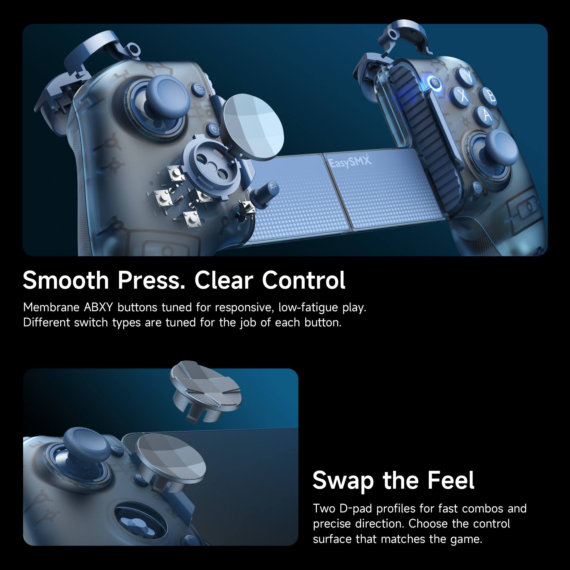 EasySMX

Smooth Press. Clear Control
Membrane ABXY buttons tuned for responsive, low-fatigue play. Different switch types are tuned for the job of each button.

Swap the Feel
Two D-pad profiles for fast combos and precise direction. Choose the control surface that matches the game.