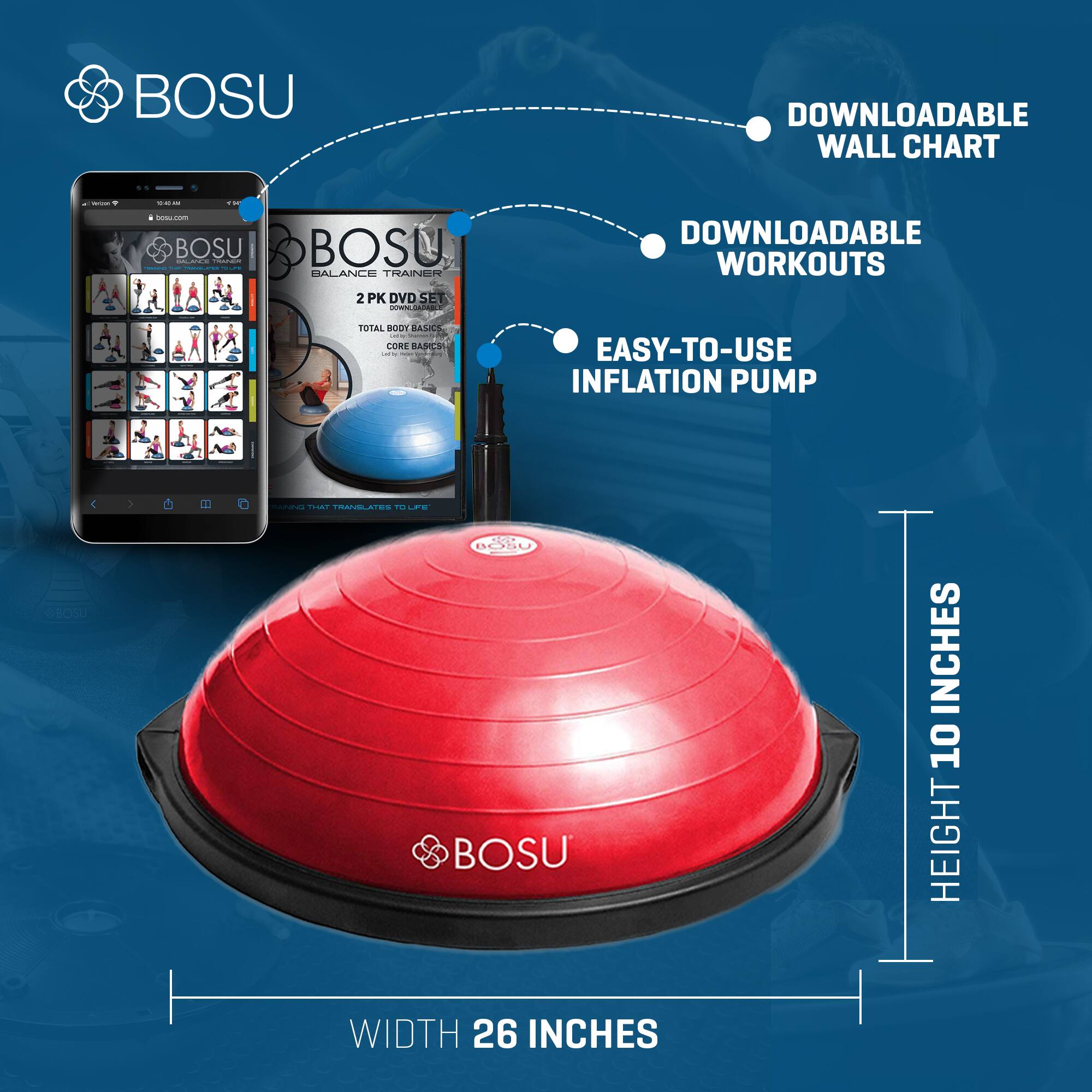 BOSU DOWNLOADABLE WALL CHART

BOSU BALANCE TRAINER 2 PK DVD SET
DOWNLOADABLE WORKOUTS
TOTAL BODY BASICS
CORE BASICS

EASY-TO-USE INFLATION PUMP

HEIGHT 10 INCHES
WIDTH 26 INCHES