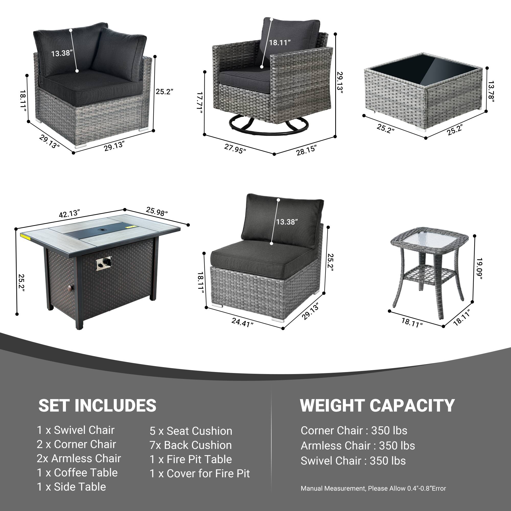 18.11" 13.38 29.13" 29.13 25.2" 17.71" 27.95" 18.11" 28.15" 29.13" 25.2" 25.2" 13.78" 42.13" 25.98" 13.38" 25.2" 18.11- 24.41" 25.2" 29.13" 18.11 19.09" 18.11*

SET INCLUDES
1 x Swivel Chair
2 x Corner Chair
2 x Armless Chair
1 x Coffee Table
1 x Side Table
5 x Seat Cushion
7 x Back Cushion
1 x Fire Pit Table
1 x Cover for Fire Pit

WEIGHT CAPACITY
Corner Chair: 350 lbs
Armless Chair: 350 lbs
Swivel Chair: 350 lbs

Manual Measurement, Please Allow 0
