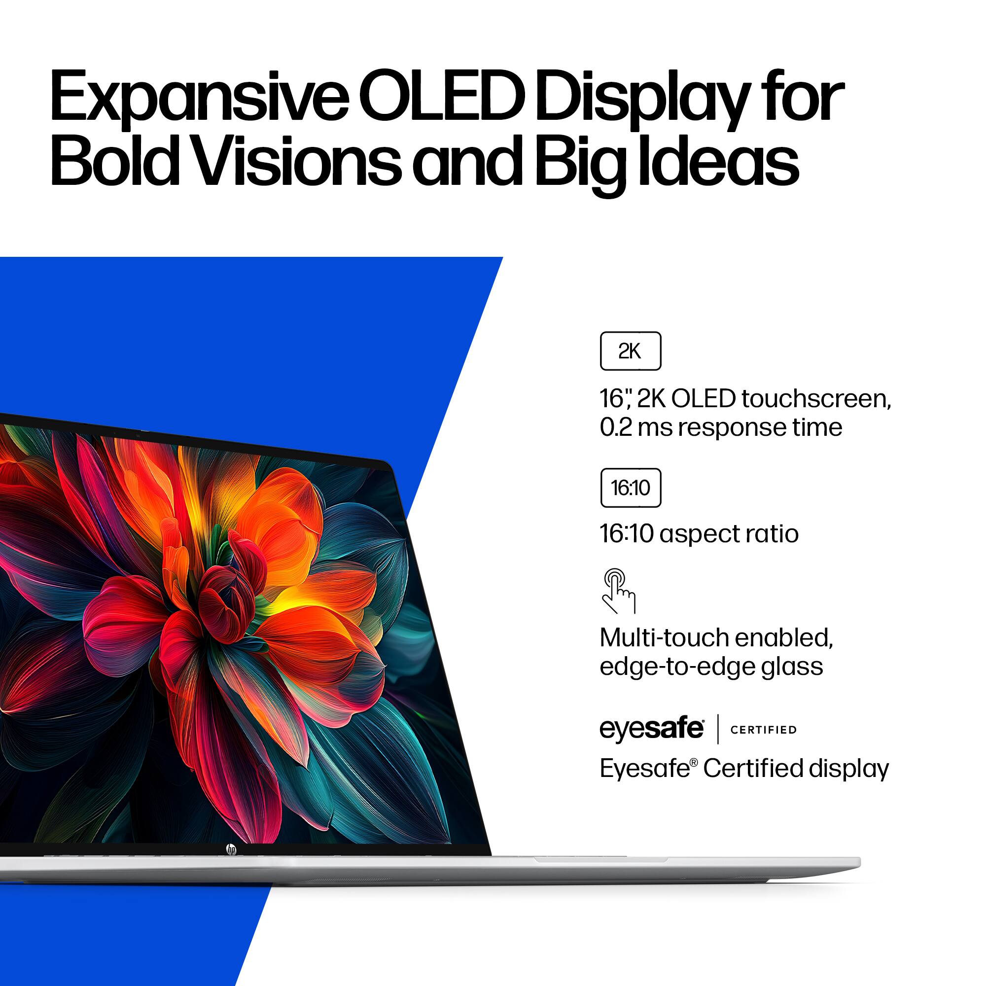 Expansive OLED Display for Bold Visions and Big Ideas

2K 16" 2K OLED touchscreen, 0.2 ms response time
16:10 16:10 aspect ratio
Multi-touch enabled, edge-to-edge glass
eyesafe | CERTIFIED Eyesafe Certified display