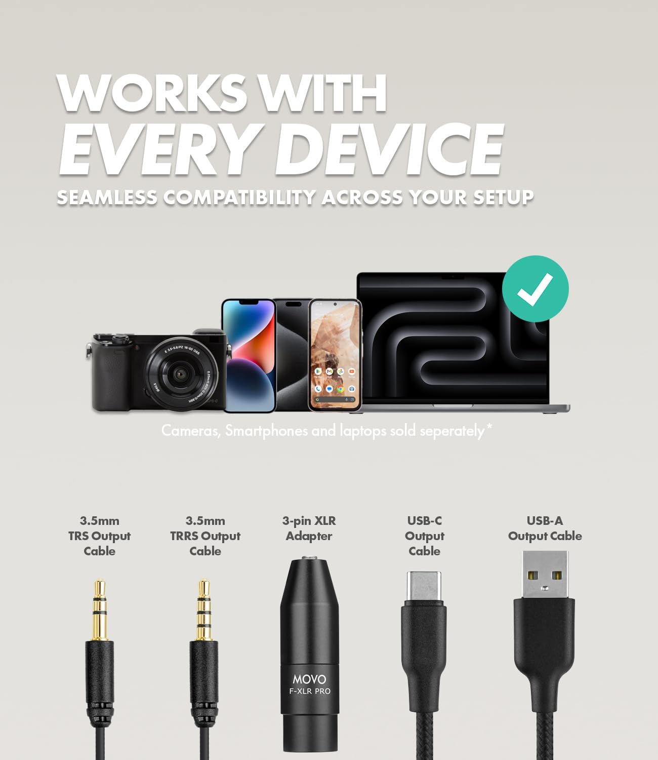 WORKS WITH EVERY DEVICE  
SEAMLESS COMPATIBILITY ACROSS YOUR SETUP  

Cameras, Smartphones and laptops sold separately*  

3.5mm TRS Output Cable  
3.5mm TRRS Output Cable  
3-pin XLR Adapter  
USB-C Output Cable  
USB-A Output Cable  

MOVO F-XLR PRO