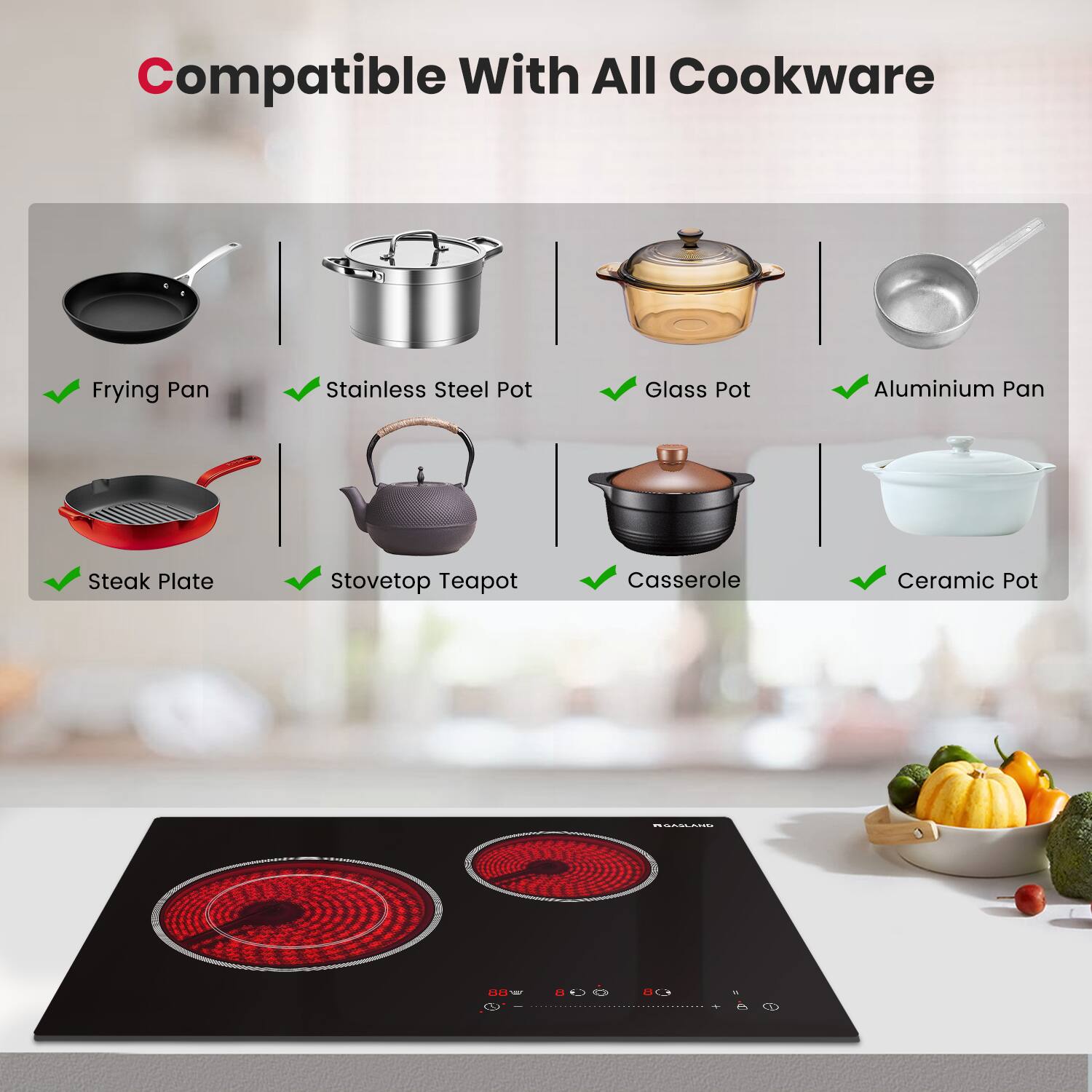 Compatible With All Cookware

Frying Pan
Stainless Steel Pot
Glass Pot
Aluminium Pan
Steak Plate
Stovetop Teapot
Casserole
Ceramic Pot