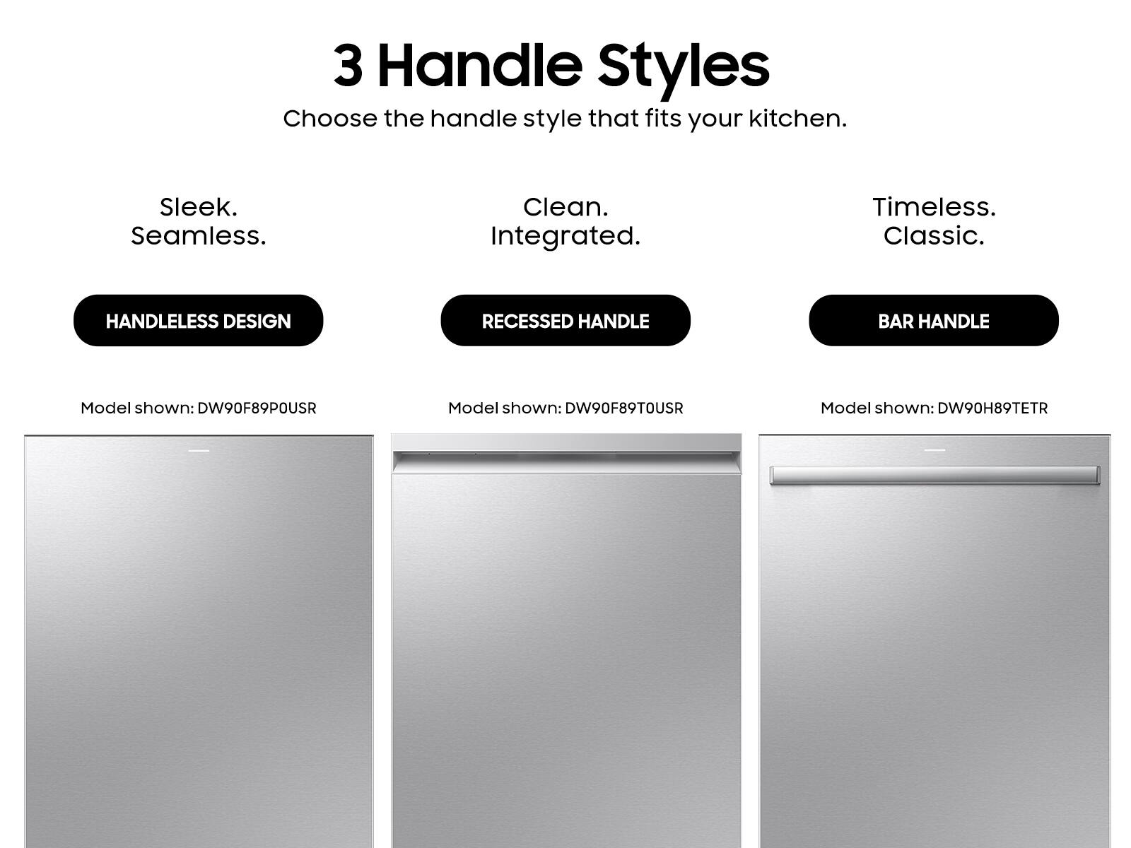 3 Handle Styles  
Choose the handle style that fits your kitchen.

- Sleek. Seamless.  
  HANDLELESS DESIGN  
  Model shown: DW90F89POUSR

- Clean. Integrated.  
  RECESSED HANDLE  
  Model shown: DW90F89TOUSR

- Timeless. Classic.  
  BAR HANDLE  
  Model shown: DW90H89TETR