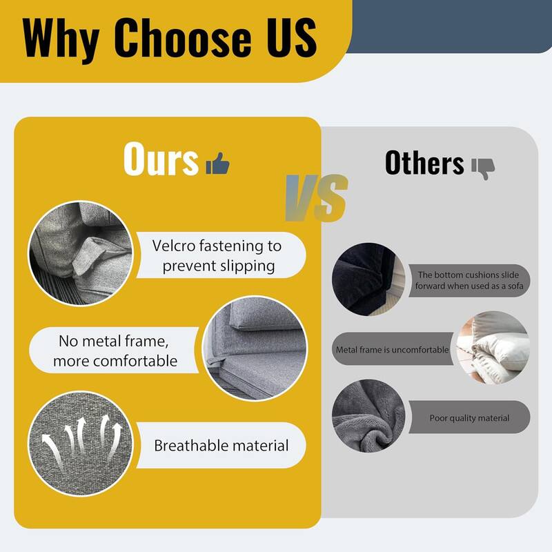 Why Choose US

Ours 👍 VS Others 👎

- Velcro fastening to prevent slipping
- No metal frame, more comfortable
- Breathable material

- The bottom cushions slide forward when used as a sofa
- Metal frame is uncomfortable
- Poor quality material