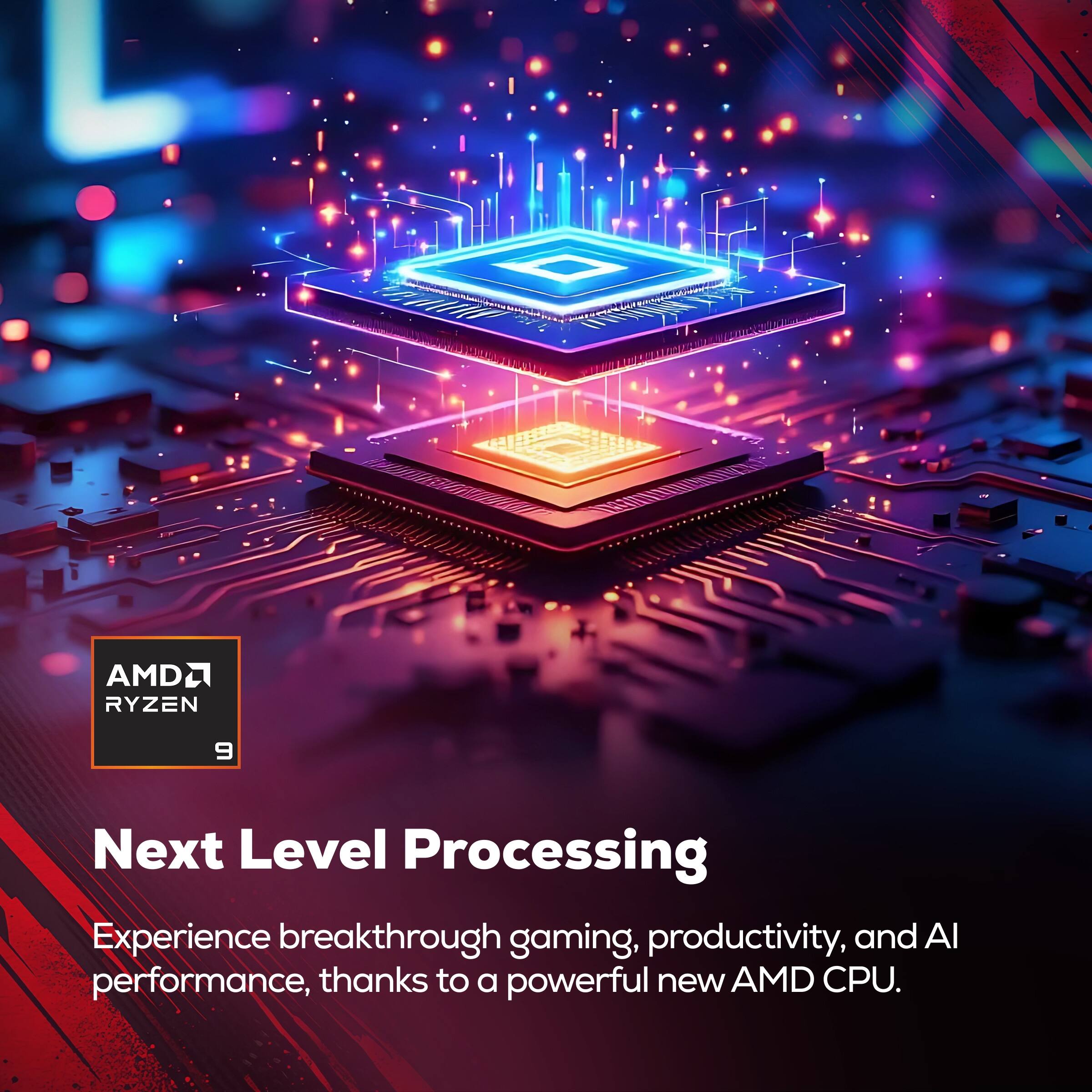 AMD Ryzen 9: Next Level Processing

Experience breakthrough gaming, productivity, and AI performance, thanks to a powerful new AMD CPU.