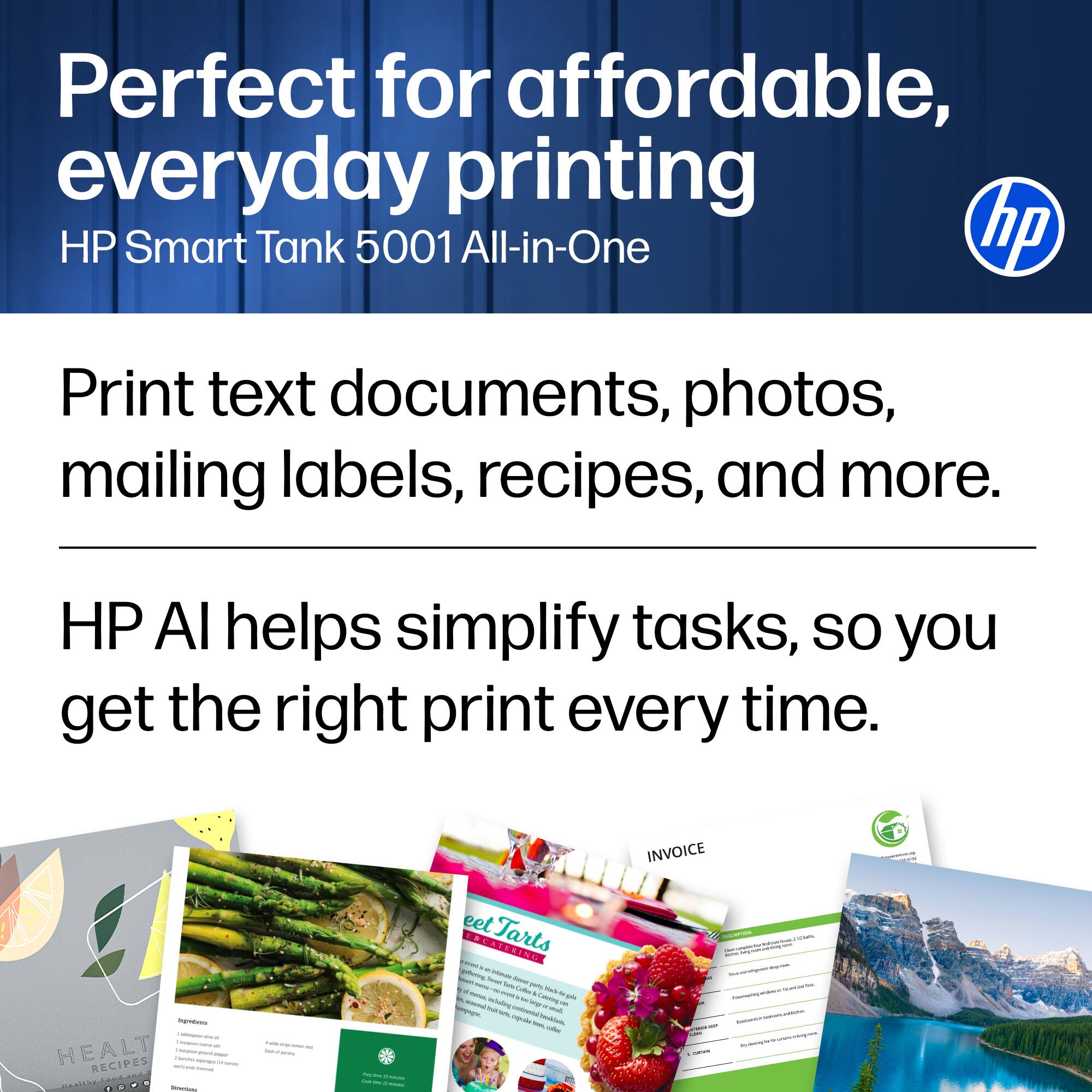 Perfect for affordable, everyday printing HP Smart Tank 5001 All-in-One hp Print text documents, photos, mailing labels, recipes, and more. HP AI helps simplify tasks, so you get the right print every time.