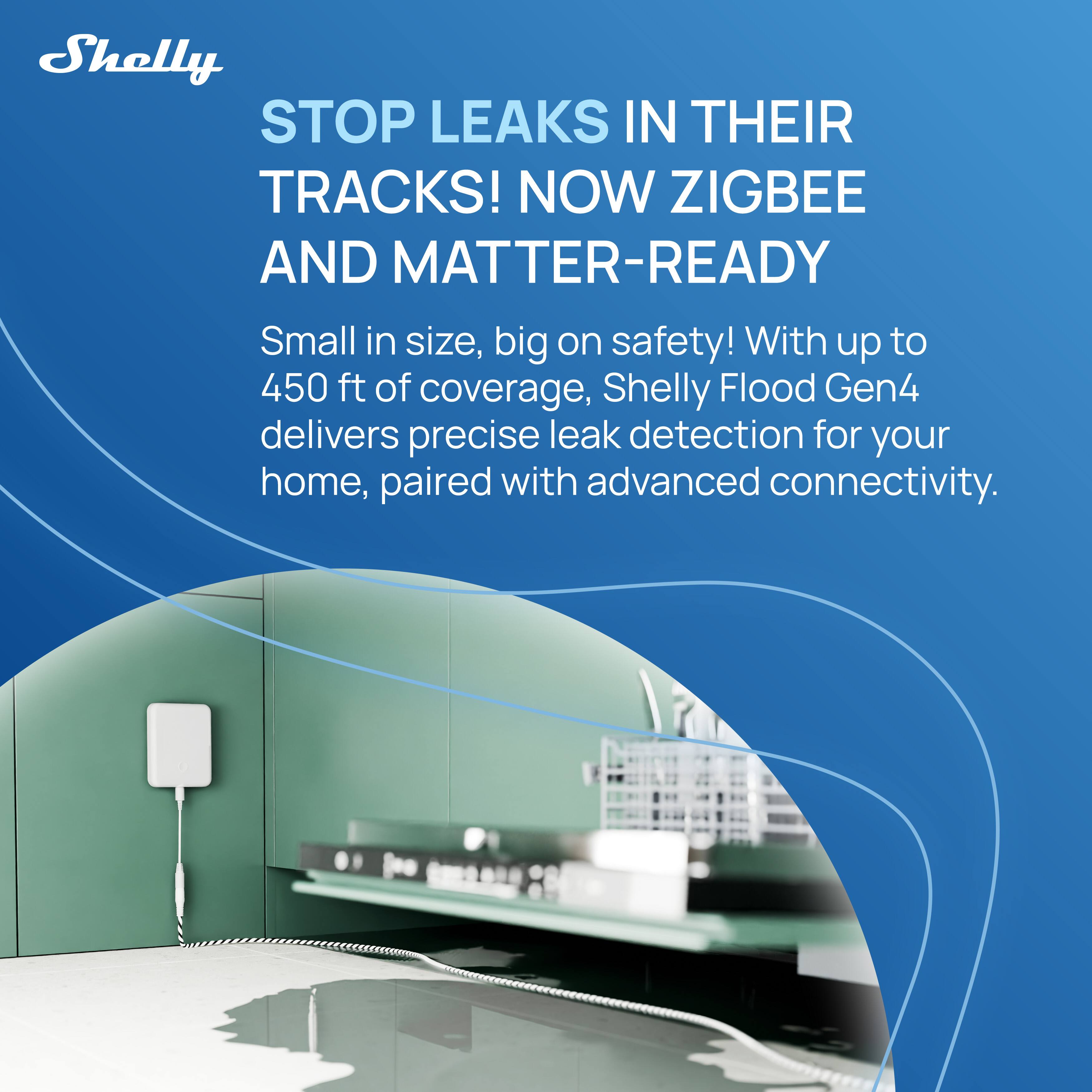 Shelly STOP LEAKS IN THEIR TRACKS! NOW ZIGBEE AND MATTER-READY

Small in size, big on safety! With up to 450 ft of coverage, Shelly Flood Gen4 delivers precise leak detection for your home, paired with advanced connectivity.