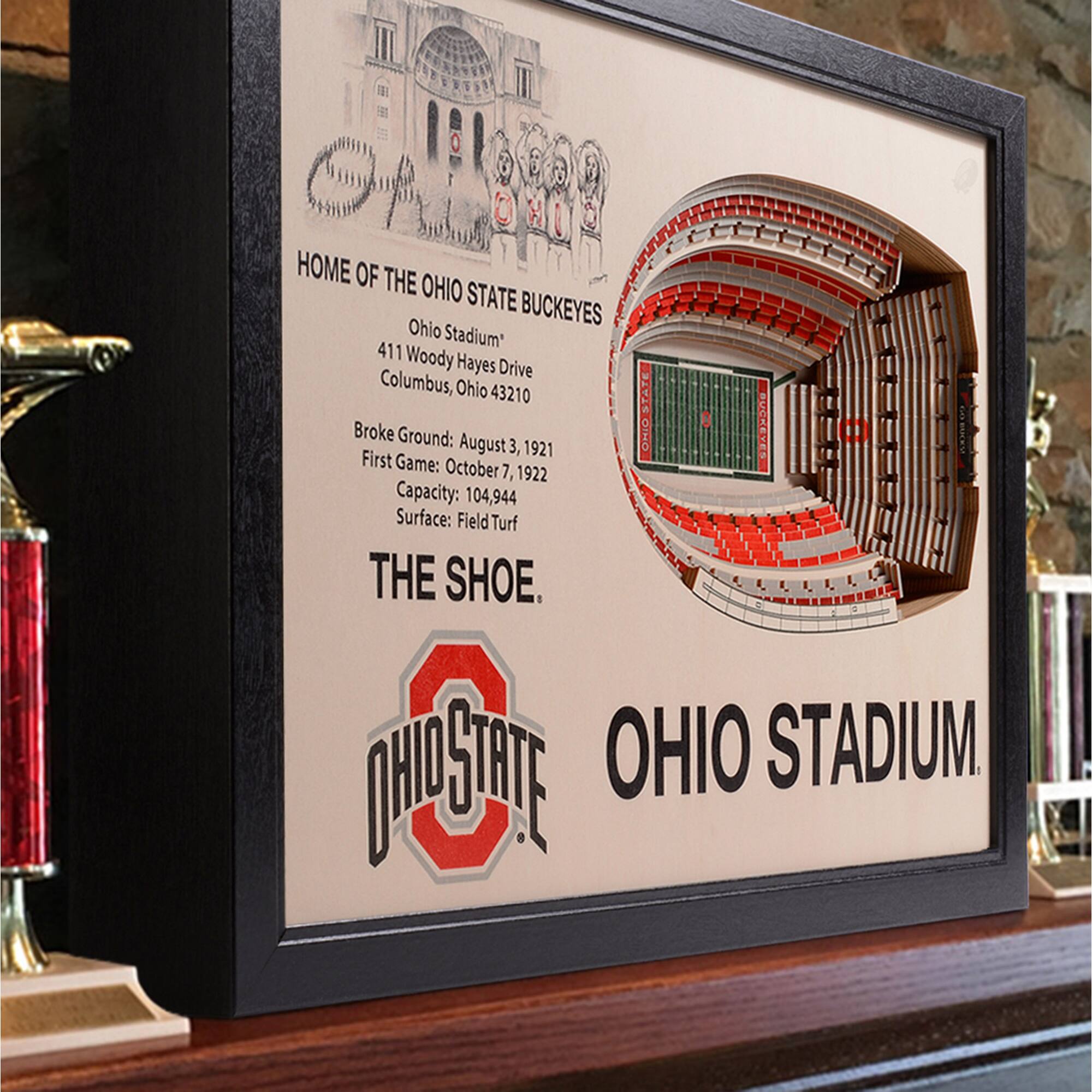 HOME OF THE OHIO STATE BUCKEYES  
Ohio Stadium  
411 Woody Hayes Drive  
Columbus, Ohio 43210  

Broke Ground: August 3, 1921  
First Game: October 7, 1922  
Capacity: 104,944  
Surface: FieldTurf  

THE SHOE.  
OHIO STADIUM.  

OHIO STATE