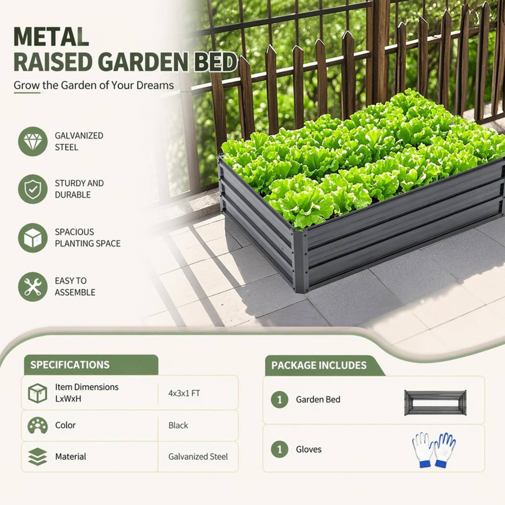 METAL RAISED GARDEN BED  
Grow the Garden of Your Dreams

GALVANIZED STEEL  
STURDY AND DURABLE  
SPACIOUS PLANTING SPACE  
EASY TO ASSEMBLE

SPECIFICATIONS  
Item Dimensions LxWxH  
4x3x1 FT  
Color  
Black  
Material  
Galvanized Steel

PACKAGE INCLUDES  
1 Garden Bed  
1 Gloves