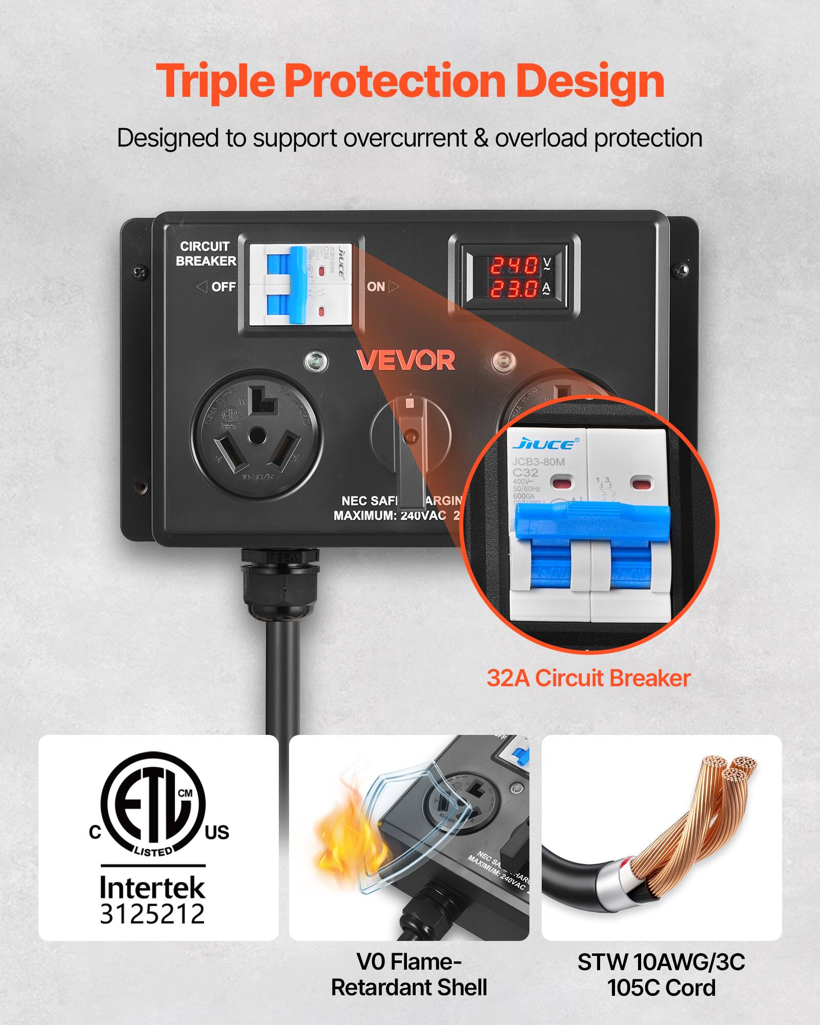 Triple Protection Design  
Designed to support overcurrent & overload protection

CIRCUIT BREAKER  
OFF  
ON

240V 23.0A

VEVOR  
NEC SAFI  
ARGIN  
MAXIMUM: 240VAC

Jiuce JCB3-80M C32 400V~ 50/60Hz 6000A  
32A Circuit Breaker

CM C FIL US LISTED Intertek 3125212  
NBC BA  
MAXIMUM: 240VAC

VO Flame- Retardant Shell  
STW 10AWG/3C 105C Cord