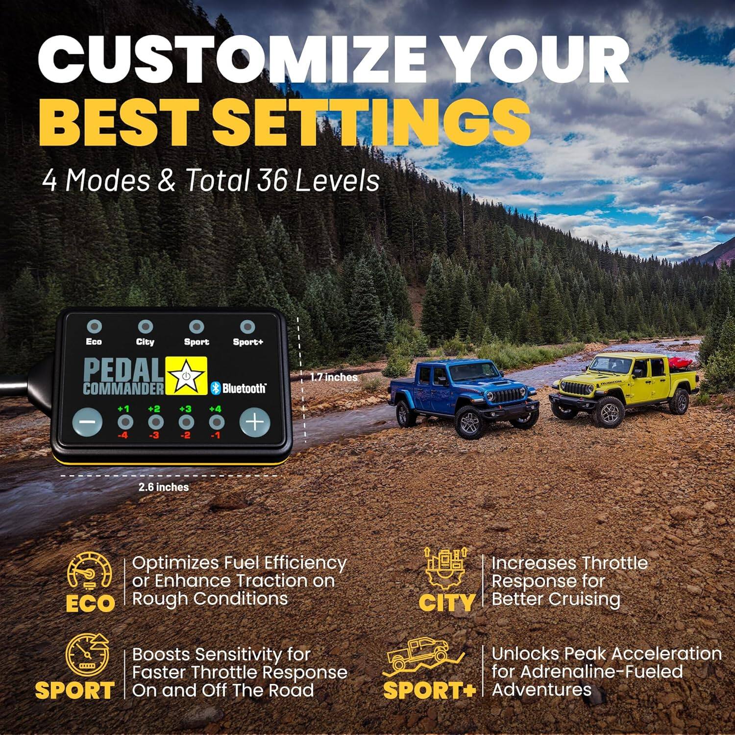 CUSTOMIZE YOUR BEST SETTINGS

4 Modes & Total 36 Levels

PEDAL COMMANDER Bluetooth

- Optimizes Fuel Efficiency or Enhance Traction on Rough Conditions
- Boosts Sensitivity for Faster Throttle Response On and Off The Road
- Increases Throttle Response for Better Cruising
- Unlocks Peak Acceleration for Adrenaline-Fueled Adventures

Eco
City
Sport
Sport+

1.7 inches
2.6 inches