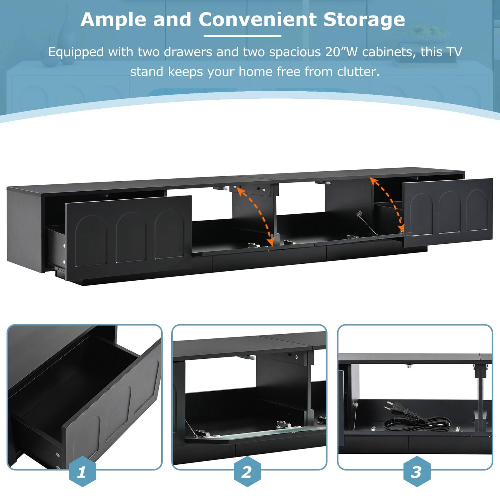 Ample and Convenient Storage

Equipped with two drawers and two spacious 20"W cabinets, this TV stand keeps your home free from clutter.

1. Drawer
2. Cabinet
3. Cable Management