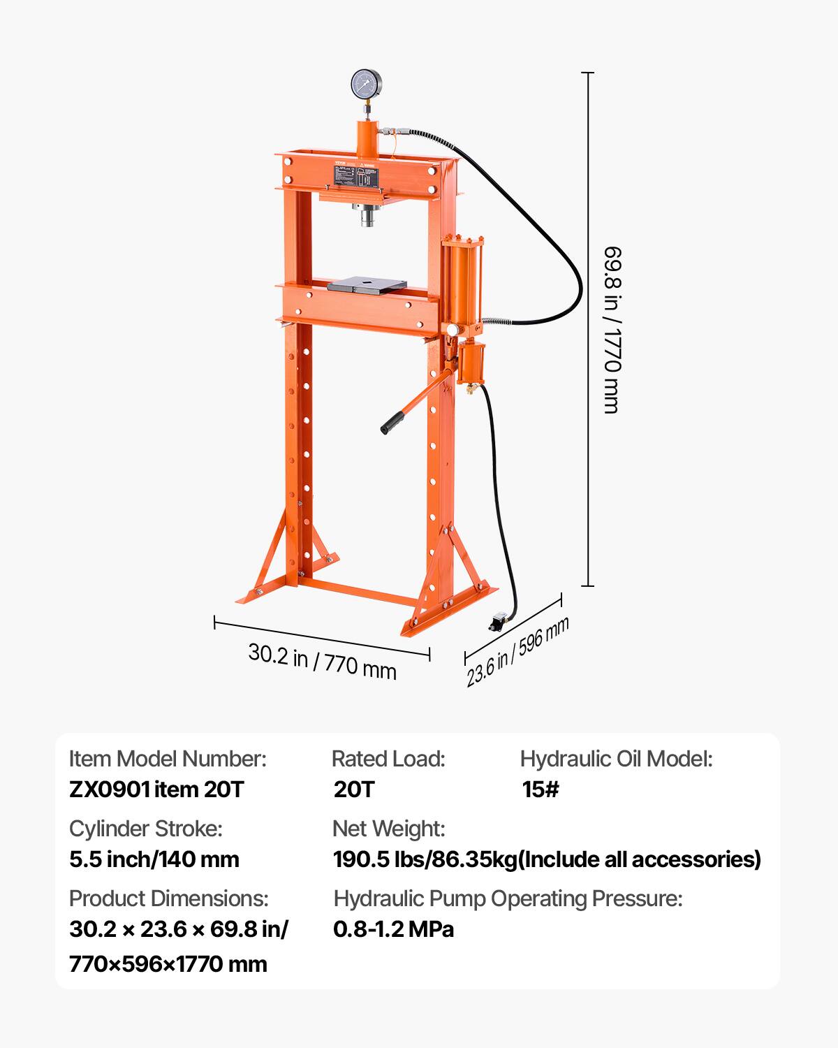 69.8 in / 1770 mm  
30.2 in / 770 mm  
23.6 in / 596 mm  

Item Model Number: ZX0901 item 20T  
Rated Load: 20T  
Hydraulic Oil Model: 15#  
Cylinder Stroke: 5.5 inch/140 mm  
Product Dimensions: 30.2 x 23.6 x 69.8 in/ 770x596x1770 mm  
Net Weight: 190.5 lbs/86.35kg (Include all accessories)  
Hydraulic Pump Operating Pressure: 0.8-1.2 MPa