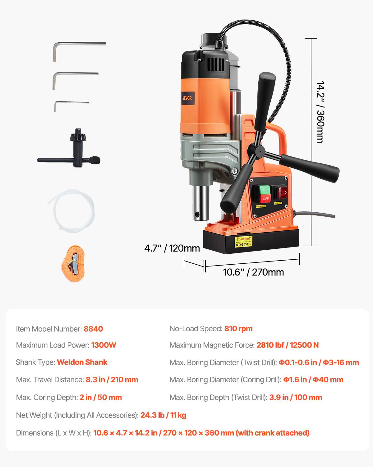 NEVOR

14.2" / 360mm

ON OFF

4.7" 120mm

00080

10.6" / 270mm

Item Model Number: 8840

No-Load Speed: 810 rpm

Maximum Load Power: 1300W

Maximum Magnetic Force: 2810 lbf 12500 N

Shank Type: Weldon Shank

Max. Boring Diameter (Twist Drill): .1-0.6 in 3-16 mm

Max. Travel Distance: 8.3 in 210 mm

Max. Boring Diameter (Coring Drill): 1.6 in 40 mm

Max. Coring Depth: 2 in 50 mm

Max. Boring Depth (Twist Drill): 3.9 in / 100 mm

Net Weight (Including All Accessories): 24.3 lb kg

Dimensions (L x W x H): 10.6 x 4.7 x 14.2ir 270 120 x 360 mm