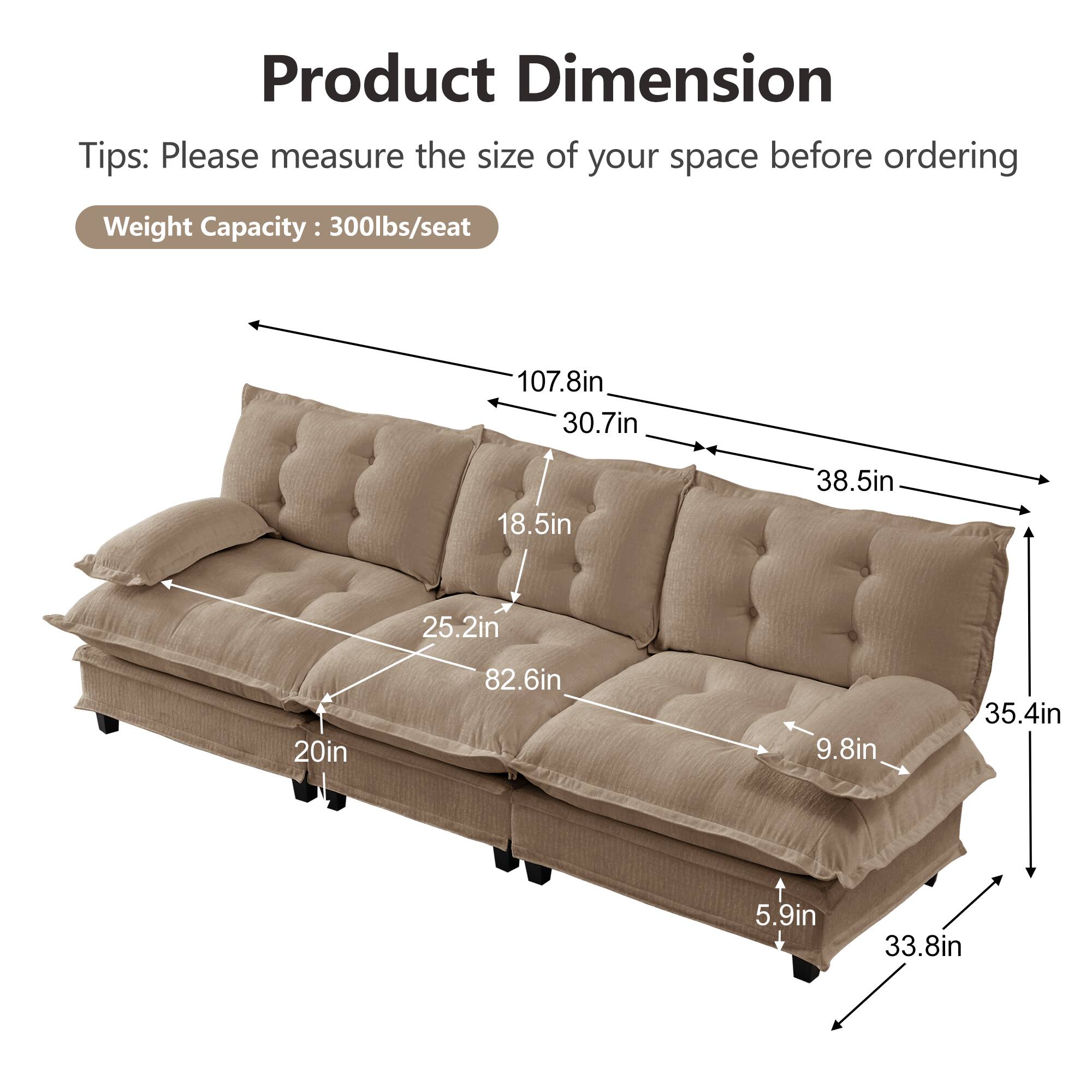 Product Dimension  
Tips: Please measure the size of your space before ordering  
Weight Capacity: 300lbs/seat  

107.8in  
30.7in  
18.5in  
38.5in  
25.2in  
20in  
82.6in  
9.8in  
35.4in  
5.9in  
33.8in