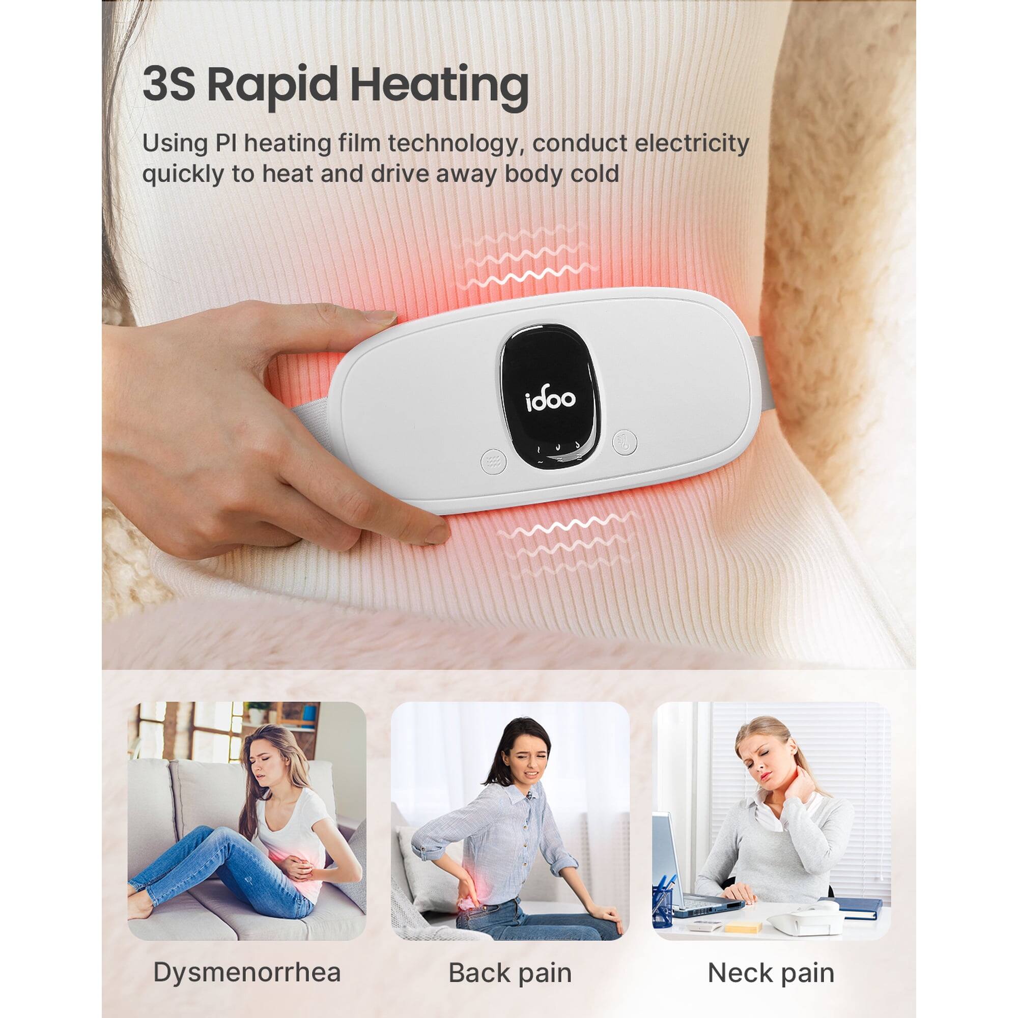 3S Rapid Heating  
Using PI heating film technology, conduct electricity quickly to heat and drive away body cold  

idoo  

Dysmenorrhea  
Back pain  
Neck pain