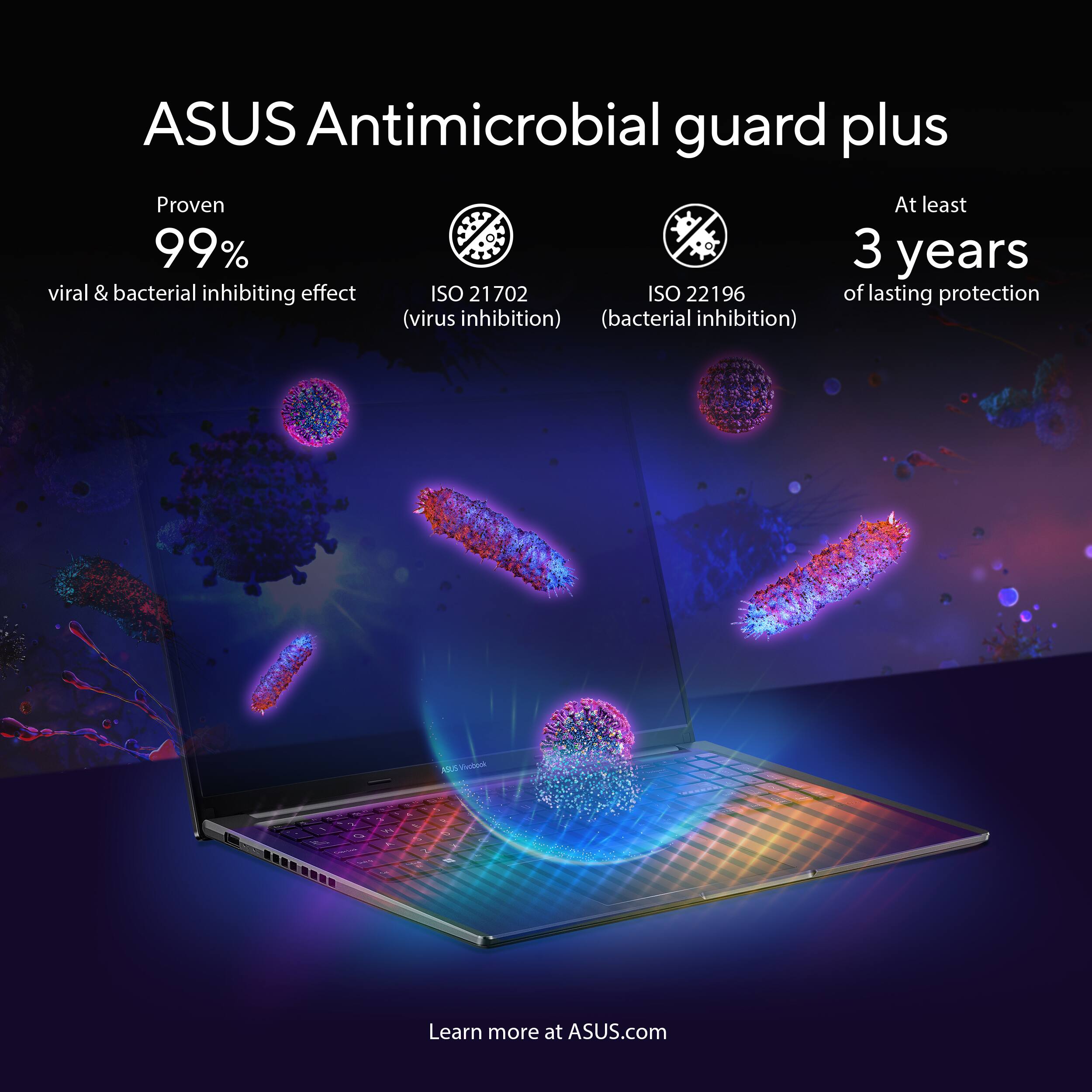 ASUS Antimicrobial guard plus

Proven 99% viral & bacterial inhibiting effect  
ISO 21702 (virus inhibition)  
ISO 22196 (bacterial inhibition)  
At least 3 years of lasting protection

Learn more at ASUS.com