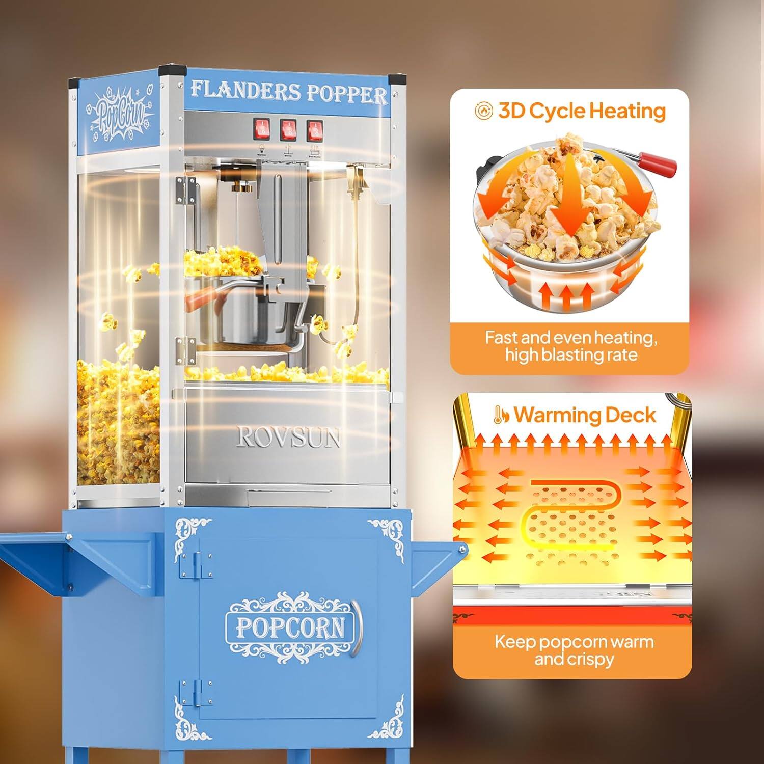 FLANDERS POPPER  
ROVSUN  

3D Cycle Heating  
Fast and even heating, high blasting rate  

Warming Deck  
Keep popcorn warm and crispy