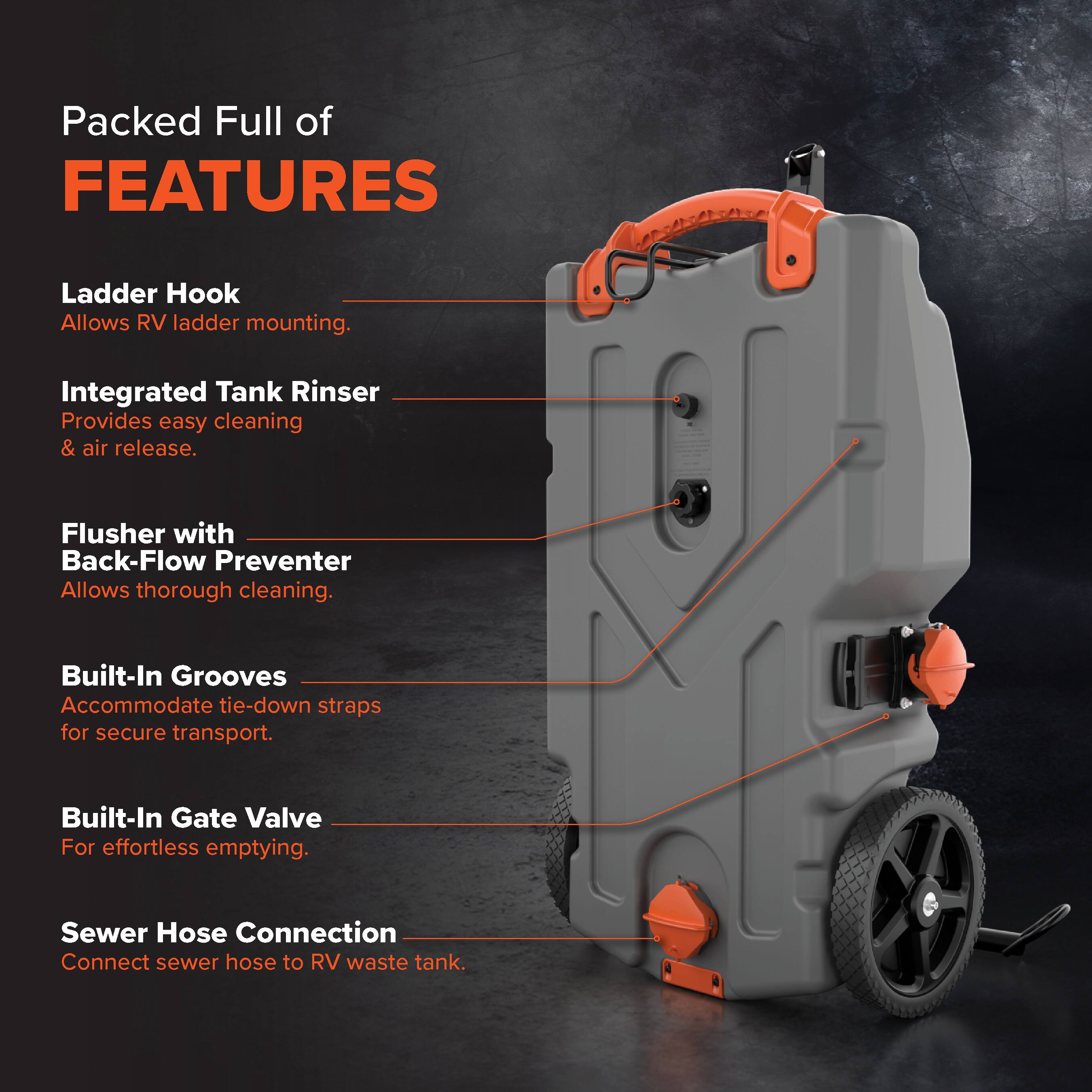 Packed Full of FEATURES

- Ladder Hook: Allows RV ladder mounting.
- Integrated Tank Rinser: Provides easy cleaning & air release.
- Flusher with Back-Flow Preventer: Allows thorough cleaning.
- Built-In Grooves: Accommodate tie-down straps for secure transport.
- Built-In Gate Valve: For effortless emptying.
- Sewer Hose Connection: Connect sewer hose to RV waste tank.